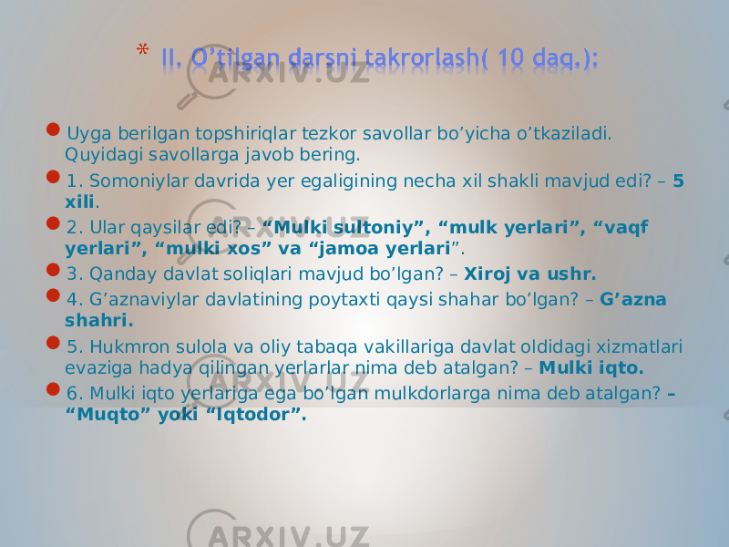  Uyga berilgan topshiriqlar tezkor savollar bo’yicha o’tkaziladi. Quyidagi savollarga javob bering.  1. Somoniylar davrida yer egaligining necha xil shakli mavjud edi? – 5 xili .  2. Ular qaysilar edi? – “Mulki sultoniy”, “mulk yerlari”, “vaqf yerlari”, “mulki xos” va “jamoa yerlari ”.  3. Qanday davlat soliqlari mavjud bo’lgan? – Xiroj va ushr.  4. G’aznaviylar davlatining poytaxti qaysi shahar bo’lgan? – G’azna shahri.  5. Hukmron sulola va oliy tabaqa vakillariga davlat oldidagi xizmatlari evaziga hadya qilingan yerlarlar nima deb atalgan? – Mulki iqto.  6. Mulki iqto yerlariga ega bo’lgan mulkdorlarga nima deb atalgan? – “Muqto” yoki “Iqtodor”. 