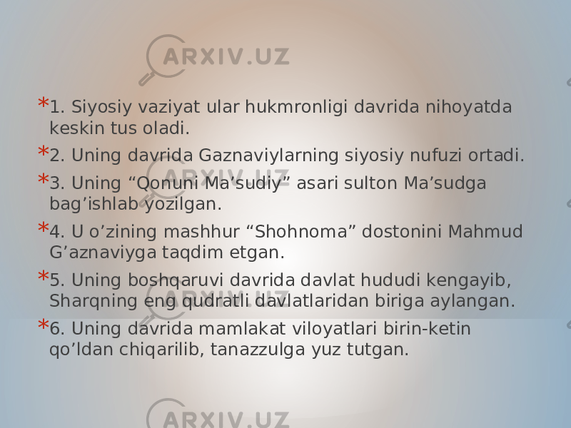 * 1. Siyosiy vaziyat ular hukmronligi davrida nihoyatda keskin tus oladi. * 2. Uning davrida Gaznaviylarning siyosiy nufuzi ortadi. * 3. Uning “Qonuni Ma’sudiy” asari sulton Ma’sudga bag’ishlab yozilgan. * 4. U o’zining mashhur “Shohnoma” dostonini Mahmud G’aznaviyga taqdim etgan. * 5. Uning boshqaruvi davrida davlat hududi kengayib, Sharqning eng qudratli davlatlaridan biriga aylangan. * 6. Uning davrida mamlakat viloyatlari birin-ketin qo’ldan chiqarilib, tanazzulga yuz tutgan. 