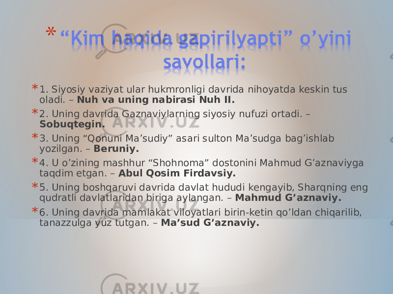 * 1. Siyosiy vaziyat ular hukmronligi davrida nihoyatda keskin tus oladi. – Nuh va uning nabirasi Nuh II. * 2. Uning davrida Gaznaviylarning siyosiy nufuzi ortadi. – Sobuqtegin. * 3. Uning “Qonuni Ma’sudiy” asari sulton Ma’sudga bag’ishlab yozilgan. – Beruniy. * 4. U o’zining mashhur “Shohnoma” dostonini Mahmud G’aznaviyga taqdim etgan. – Abul Qosim Firdavsiy. * 5. Uning boshqaruvi davrida davlat hududi kengayib, Sharqning eng qudratli davlatlaridan biriga aylangan. – Mahmud G’aznaviy. * 6. Uning davrida mamlakat viloyatlari birin-ketin qo’ldan chiqarilib, tanazzulga yuz tutgan. – Ma’sud G’aznaviy. 