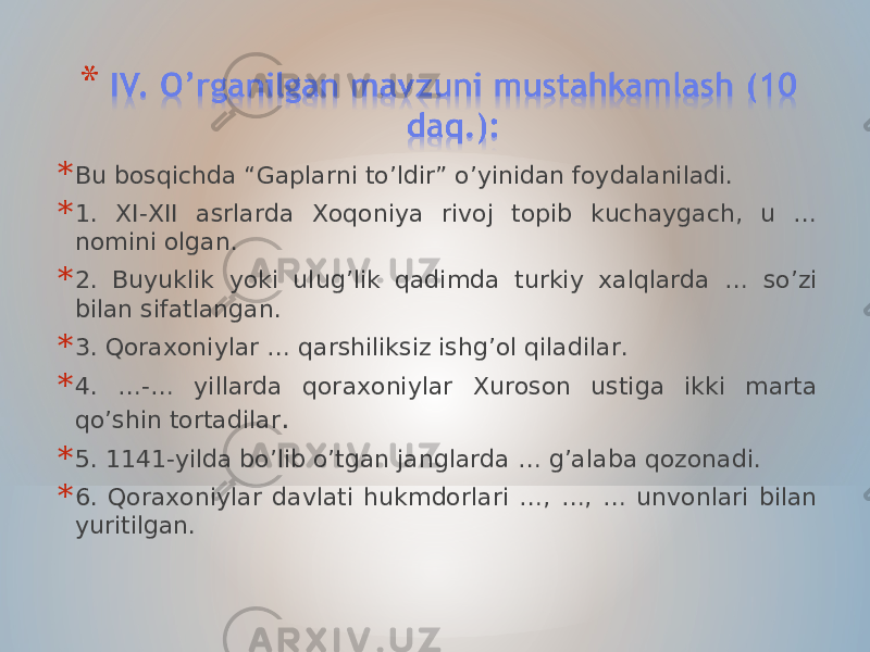 * Bu bosqichda “Gaplarni to’ldir” o’yinidan foydalaniladi. * 1. XI-XII asrlarda Xoqoniya rivoj topib kuchaygach, u … nomini olgan. * 2. Buyuklik yoki ulug’lik qadimda turkiy xalqlarda … so’zi bilan sifatlangan. * 3. Qoraxoniylar … qarshiliksiz ishg’ol qiladilar. * 4. …-… yillarda qoraxoniylar Xuroson ustiga ikki marta qo’shin tortadilar . * 5. 1141-yilda bo’lib o’tgan janglarda … g’alaba qozonadi. * 6. Qoraxoniylar davlati hukmdorlari …, …, … unvonlari bilan yuritilgan. 