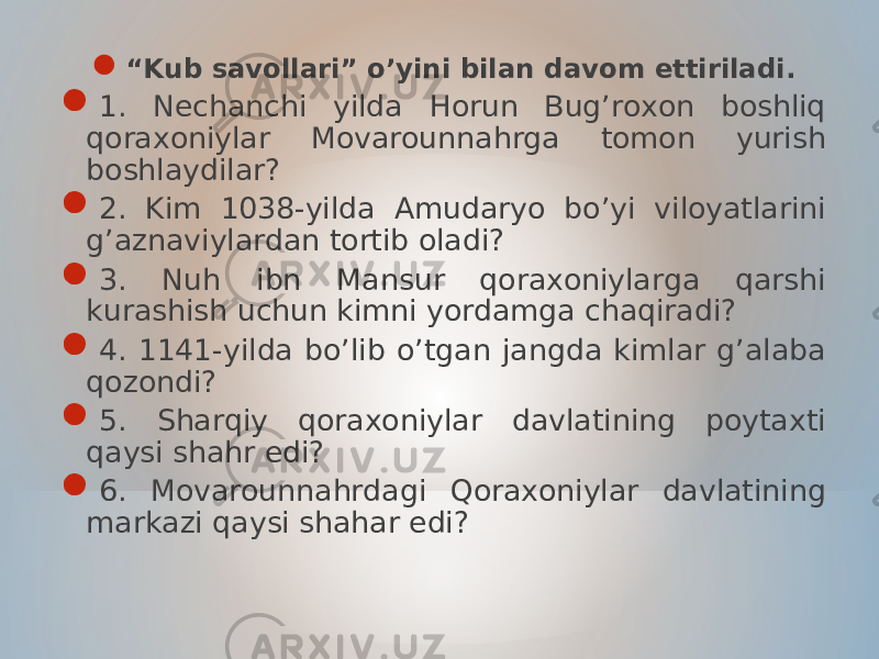  “ Kub savollari” o’yini bilan davom ettiriladi.  1. Nechanchi yilda Horun Bug’roxon boshliq qoraxoniylar Movarounnahrga tomon yurish boshlaydilar?  2. Kim 1038-yilda Amudaryo bo’yi viloyatlarini g’aznaviylardan tortib oladi?  3. Nuh ibn Mansur qoraxoniylarga qarshi kurashish uchun kimni yordamga chaqiradi?  4. 1141-yilda bo’lib o’tgan jangda kimlar g’alaba qozondi?  5. Sharqiy qoraxoniylar davlatining poytaxti qaysi shahr edi?  6. Movarounnahrdagi Qoraxoniylar davlatining markazi qaysi shahar edi? 