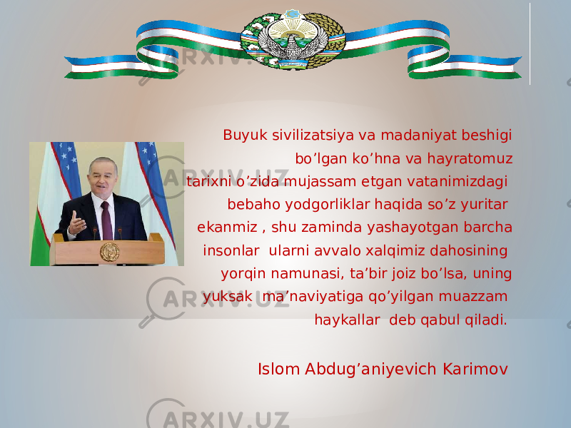  Buyuk sivilizatsiya va madaniyat beshigi bo’lgan ko’hna va hayratomuz tarixni o’zida mujassam etgan vatanimizdagi bebaho yodgorliklar haqida so’z yuritar ekanmiz , shu zaminda yashayotgan barcha insonlar ularni avvalo xalqimiz dahosining yorqin namunasi, ta’bir joiz bo’lsa, uning yuksak ma’naviyatiga qo’yilgan muazzam haykallar deb qabul qiladi. Islom Abdug’aniyevich Karimov 