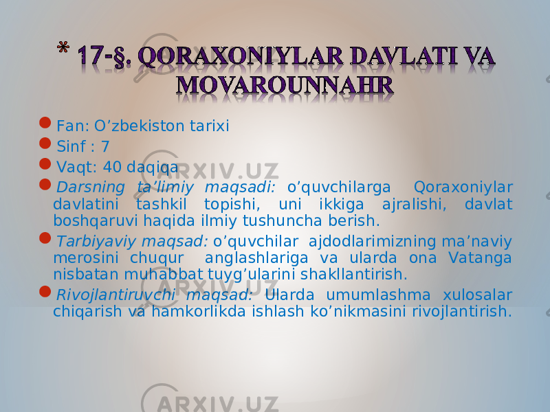  Fan: O’zbekiston tarixi  Sinf : 7  Vaqt: 40 daqiqa  Darsning ta’limiy maqsadi: o’quvchilarga Qoraxoniylar davlatini tashkil topishi, uni ikkiga ajralishi, davlat boshqaruvi haqida ilmiy tushuncha berish.  Tarbiyaviy maqsad: o’quvchilar ajdodlarimizning ma’naviy merosini chuqur anglashlariga va ularda ona Vatanga nisbatan muhabbat tuyg’ularini shakllantirish.  Rivojlantiruvchi maqsad: Ularda umumlashma xulosalar chiqarish va hamkorlikda ishlash ko’nikmasini rivojlantirish. 