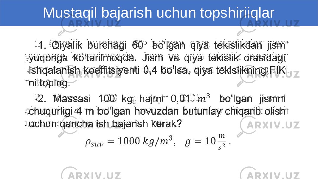 Mustaqil bajarish uchun topshiriiqlar 1. Qiyalik burchagi 60 bo‘lgan qiya tekislikdan jism yuqoriga ko‘tarilmoqda. Jism va qiya tekislik orasidagi ishqalanish koeffitsiyenti 0,4 bo‘lsa, qiya tekislikning FIK ni toping. 2. Massasi 100 kg hajmi 0,01 bo‘lgan jismni chuqurligi 4 m bo‘lgan hovuzdan butunlay chiqarib olish uchun qancha ish bajarish kerak? , .•   