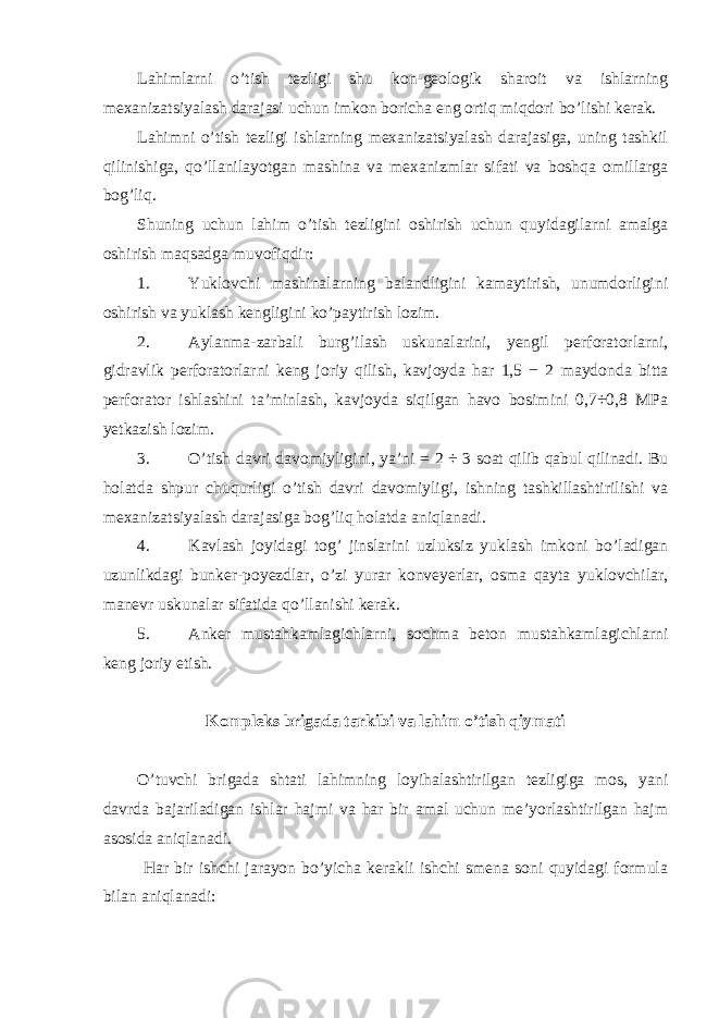 Lahimlarni o’tish tezligi shu kon-geologik sharoit va ishlarning mexanizatsiyalash darajasi uchun imkon boricha eng ortiq miqdori bo’lishi kerak. Lahimni o’tish tezligi ishlarning mexanizatsiyalash darajasiga, uning tashkil qilinishiga, qo’llanilayotgan mashina va mexanizmlar sifati va boshqa omillarga bog’liq. Shuning uchun lahim o’tish tezligini oshirish uchun quyidagilarni amalga oshirish maqsadga muvofiqdir: 1. Yuklovchi mashinalarning balandligini kamaytirish, unumdorligini oshirish va yuklash kengligini ko’paytirish lozim. 2. Aylanma-zarbali burg’ilash uskunalarini, yengil perforatorlarni, gidravlik perforatorlarni keng joriy qilish, kavjoyda har 1,5 − 2 maydonda bitta perforator ishlashini ta’minlash, kavjoyda siqilgan havo bosimini 0,7÷0,8 MPa yetkazish lozim. 3. O’tish davri davomiyligini, ya’ni = 2 ÷ 3 soat qilib qabul qilinadi. Bu holatda shpur chuqurligi o’tish davri davomiyligi, ishning tashkillashtirilishi va mexanizatsiyalash darajasiga bog’liq holatda aniqlanadi. 4. Kavlash joyidagi tog’ jinslarini uzluksiz yuklash imkoni bo’ladigan uzunlikdagi bunker-poyezdlar, o’zi yurar konveyerlar, osma qayta yuklovchilar, manevr uskunalar sifatida qo’llanishi kerak. 5. Anker mustahkamlagichlarni, sochma beton mustahkamlagichlarni keng joriy etish. Kompleks brigada tarkibi va lahim o’tish qiymati O’tuvchi brigada shtati lahimning loyihalashtirilgan tezligiga mos, yani davrda bajariladigan ishlar hajmi va har bir amal uchun me’yorlashtirilgan hajm asosida aniqlanadi. Har bir ishchi jarayon bo’yicha kerakli ishchi smena soni quyidagi formula bilan aniqlanadi: 