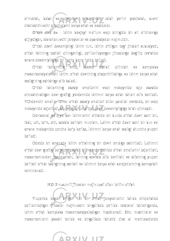 o’rnatish, kabel va quvurlarni o’zaytirish, relsli yo’lni yotqizish, suvni chetlashtiruvchi ariqchalarni barpo etish va boshqalar. O’tish sikli bu - lahim kavjoyi ma’lum vaqt birligida bir xil o’lchamga siljiydigan, takrorlanuvchi jarayonlar va operatsiyalar majmuidir. O’tish davri davomiyligi lahim turi, lahim o’tilgan tog’ jinslari xususiyati, o’tish ishining tashkil qilinganligi, qo’llanilayotgan jihozlarga bog’liq ravishda smena davomiyligiga bir necha karra holda bo’ladi. O’tish ishlarining aniq, bexato tashkil qilinishi va kompleks mexanizatsiyalanishi lahim o’tish davrining qisqartirilishiga va lahim barpo etish tezligining oshishiga olib keladi. O’tish ishlarining asosiy amallarini vaqt mobaynida reja asosida almashtiradigan davr grafigi yordamida lahimni barpo etish ishlari olib boriladi. YOrdamchi amallar lahim o’tish asosiy amallari bilan parallel ravishda, bir vaqt mobaynida bajariladi, shuning uchun o’tish davri davomiyligiga ta’sir qilmaydi. Gorizontal va qiya kon lahimlarini o’tishda bir kunda o’tish davri soni bir, ikki, uch, to’rt, olti, sakkiz bo’lishi mumkin. Lahim o’tish davri soni bir kun va smena mobaynida qancha ko’p bo’lsa, lahimni barpo etish tezligi shuncha yuqori bo’ladi. Odatda bir smenada lahim o’tishning bir davri amalga oshiriladi. Lahimni o’tish davr grafigi bo’yicha tashkil qilinganda alohida o’tish amallarini bajarilishi, mexanizmlardan foydalanishi, ishning xavfsiz olib borilishi va sifatning yuqori bo’lishi o’tish tezligining oshishi va lahimni barpo etish xarajatlarining kamayishi taminlanadi. KG-2 rusumli jihozlar majmuasi bilan lahim o’tish Yuqorida bayon etilgan har bir o’tish jarayonlarini ishlab chiqarishda qo’llaniladigan jihozlar majmuasini birgalikda qo’llab ratsional ishlatilganda, lahim o’tish kompleks mexanizatsiyalashgan hisoblanadi. SHu mashinalar va mexanizmlarni yaxshi tanlab va birgalikda ishlatib chet el mamlakatlarda 