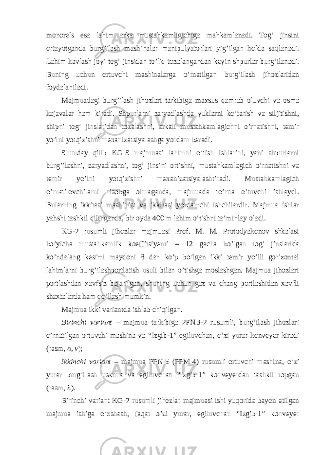 monorels esa lahim arka mustahkamligichiga mahkamlanadi. Tog’ jinsini ortayotganda burg’ilash mashinalar manipulyatorlari yig’ilgan holda saqlanadi. Lahim kavlash joyi tog’ jinsidan to’liq tozalangandan keyin shpurlar burg’ilanadi. Buning uchun ortuvchi mashinalarga o’rnatilgan burg’ilash jihozlaridan foydalaniladi. Majmuadagi burg’ilash jihozlari tarkibiga maxsus qamrab oluvchi va osma kajavalar ham kiradi. Shpurlarni zaryadlashda yuklarni ko’tarish va siljitishni, shipni tog’ jinslaridan tozalashni, arkali mustahkamlagichni o’rnatishni, temir yo’lni yotqizishni mexanizatsiyalashga yordam beradi. Shunday qilib KG-S majmuasi lahimni o’tish ishlarini, yani shpurlarni burg’ilashni, zaryadlashni, tog’ jinsini ortishni, mustahkamlagich o’rnatishni va temir yo’lni yotqizishni mexanizatsiyalashtiradi. Mustahkamlagich o’rnatilovchilarni hisobga olmaganda, majmuada to’rtta o’tuvchi ishlaydi. Bularning ikkitasi mashinist va ikkitasi yordamchi ishchilardir. Majmua ishlar yahshi tashkil qilinganda, bir oyda 400 m lahim o’tishni ta’minlay oladi. KG-2 rusumli jihozlar majmuasi Prof. M. M. Protodyakonov shkalasi bo’yicha mustahkamlik koeffitsiyenti = 12 gacha bo’lgan tog’ jinslarida ko’ndalang kesimi maydoni 8 dan ko’p bo’lgan ikki temir yo’lli gorizontal lahimlarni burg’ilashportlatish usuli bilan o’tishga moslashgan. Majmua jihozlari portlashdan xavfsiz bajarilgan, shuning uchun gaz va chang portlashidan xavfli shaxtalarda ham qo’llash mumkin. Majmua ikki variantda ishlab chiqilgan. Birinchi variant – majmua tarkibiga 2PNB-2 rusumli, burg’ilash jihozlari o’rnatilgan ortuvchi mashina va “Izgib-1” egiluvchan, o’zi yurar konveyer kiradi (rasm, a, v ); Ikkinchi variant – majmua PPN-5 (PPM-4) rusumli ortuvchi mashina, o’zi yurar burg’ilash uskuna va egiluvchan “Izgib-1” konveyerdan tashkil topgan (rasm, b ). Birinchi variant KG-2 rusumli jihozlar majmuasi ishi yuqorida bayon etilgan majmua ishiga o’xshash, faqat o’zi yurar, egiluvchan “Izgib-1” konveyer 