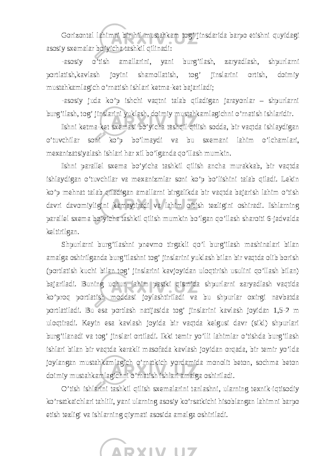 Gorizontal lahimni bir hil mustahkam tog’ jinsdarida barpo etishni quyidagi asosiy sxemalar bo’yicha tashkil qilinadi: -asosiy o’tish amallarini, yani burg’ilash, zaryadlash, shpurlarni portlatish,kavlash joyini shamollatish, tog’ jinslarini ortish, doimiy mustahkamlagich o’rnatish ishlari ketma-ket bajariladi; -asosiy juda ko’p ishchi vaqtni talab qiladigan jarayonlar – shpurlarni burg’ilash, tog’ jinslarini yuklash, doimiy mustahkamlagichni o’rnatish ishlaridir. Ishni ketma-ket sxemasi bo’yicha tashqil qilish sodda, bir vaqtda ishlaydigan o’tuvchilar soni ko’p bo’lmaydi va bu sxemani lahim o’lchamlari, mexanizatsiyalash ishlari har xil bo’lganda qo’llash mumkin. Ishni parallel sxema bo’yicha tashkil qilish ancha murakkab, bir vaqtda ishlaydigan o’tuvchilar va mexanizmlar soni ko’p bo’lishini talab qiladi. Lekin ko’p mehnat talab qiladigan amallarni birgalikda bir vaqtda bajarish lahim o’tish davri davomiyligini kamaytiradi va lahim o’tish tezligini oshiradi. Ishlarning parallel sxema bo’yicha tashkil qilish mumkin bo’lgan qo’llash sharoiti 6-jadvalda keltirilgan. Shpurlarni burg’ilashni pnevmo tirgakli qo’l burg’ilash mashinalari bilan amalga oshirilganda burg’ilashni tog’ jinslarini yuklash bilan bir vaqtda olib borish (portlatish kuchi bilan tog’ jinslarini kavjoyidan uloqtirish usulini qo’llash bilan) bajariladi. Buning uchun lahim pastki qismida shpurlarni zaryadlash vaqtida ko’proq portlatish moddasi joylashtiriladi va bu shpurlar oxirgi navbatda portlatiladi. Bu esa portlash natijasida tog’ jinslarini kavlash joyidan 1,5-2 m uloqtiradi. Keyin esa kavlash joyida bir vaqtda kelgusi davr (sikl) shpurlari burg’ilanadi va tog’ jinslari ortiladi. Ikki temir yo’lli lahimlar o’tishda burg’ilash ishlari bilan bir vaqtda kerakli masofada kavlash joyidan orqada, bir temir yo’lda joylangan mustahkamlagich o’rnatkich yordamida monolit beton, sochma beton doimiy mustahkamlagichni o’rnatish ishlari amalga oshiriladi. O’tish ishlarini tashkil qilish sxemalarini tanlashni, ularning texnik-iqtisodiy ko’rsatkaichlari tahlili, yani ularning asosiy ko’rsatkichi hisoblangan lahimni barpo etish tezligi va ishlarning qiymati asosida amalga oshiriladi. 