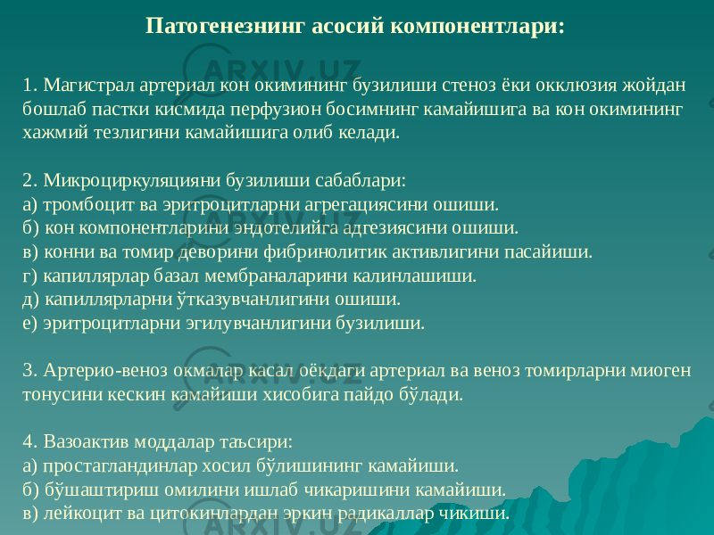 1. Магистрал артериал кон окимининг бузилиши стеноз ёки окклюзия жойдан бошлаб пастки кисмида перфузион босимнинг камайишига ва кон окимининг хажмий тезлигини камайишига олиб келади. 2. Микроциркуляцияни бузилиши сабаблари: а) тромбоцит ва эритроцитларни агрегациясини ошиши. б) кон компонентларини эндотелийга адгезиясини ошиши. в) конни ва томир деворини фибринолитик активлигини пасайиши. г) капиллярлар базал мембраналарини калинлашиши. д) капиллярларни ўтказувчанлигини ошиши. е) эритроцитларни эгилувчанлигини бузилиши. 3. Артерио-веноз окмалар касал оёкдаги артериал ва веноз томирларни миоген тонусини кескин камайиши хисобига пайдо бўлади. 4. Вазоактив моддалар таъсири: а) простагландинлар хосил бўлишининг камайиши. б) бўшаштириш омилини ишлаб чикаришини камайиши. в) лейкоцит ва цитокинлардан эркин радикаллар чикиши. Патогенезнинг асосий компонентлари: 