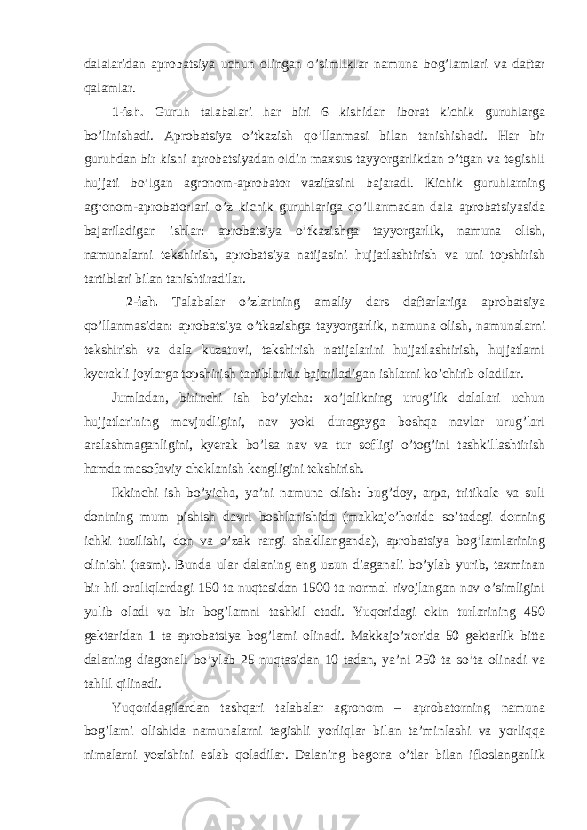 dalalaridan aprobatsiya uchun olingan o’simliklar namuna bog’lamlari va daftar qalamlar. 1-ish. Guruh talabalari har biri 6 kishidan iborat kichik guruhlarga bo’linishadi. Aprobatsiya o’tkazish qo’llanmasi bilan tanishishadi. Har bir guruhdan bir kishi aprobatsiyadan oldin maxsus tayyorgarlikdan o’tgan va tegishli hujjati bo’lgan agronom-aprobator vazifasini bajaradi. Kichik guruhlarning agronom-aprobatorlari o’z kichik guruhlariga qo’llanmadan dala aprobatsiyasida bajariladigan ishlar: aprobatsiya o’tkazishga tayyorgarlik, namuna olish, namunalarni tekshirish, aprobatsiya natijasini hujjatlashtirish va uni topshirish tartiblari bilan tanishtiradilar. 2-ish. Talabalar o’zlarining amaliy dars daftarlariga aprobatsiya qo’llanmasidan: aprobatsiya o’tkazishga tayyorgarlik, namuna olish, namunalarni tekshirish va dala kuzatuvi, tekshirish natijalarini hujjatlashtirish, hujjatlarni kyerakli joylarga topshirish tartiblarida bajariladigan ishlarni ko’chirib oladilar. Jumladan, birinchi ish bo’yicha: xo’jalikning urug’lik dalalari uchun hujjatlarining mavjudligini, nav yoki duragayga boshqa navlar urug’lari aralashmaganligini, kyerak bo’lsa nav va tur sofligi o’tog’ini tashkillashtirish hamda masofaviy cheklanish kengligini tekshirish. Ikkinchi ish bo’yicha, ya’ni namuna olish: bug’doy, arpa, tritikale va suli donining mum pishish davri boshlanishida (makkajo’horida so’tadagi donning ichki tuzilishi, don va o’zak rangi shakllanganda), aprobatsiya bog’lamlarining olinishi (rasm). Bunda ular dalaning eng uzun diaganali bo’ylab yurib, taxminan bir hil oraliqlardagi 150 ta nuqtasidan 1500 ta normal rivojlangan nav o’simligini yulib oladi va bir bog’lamni tashkil etadi. Yuqoridagi ekin turlarining 450 gektaridan 1 ta aprobatsiya bog’lami olinadi. Makkajo’xorida 50 gektarlik bitta dalaning diagonali bo’ylab 25 nuqtasidan 10 tadan, ya’ni 250 ta so’ta olinadi va tahlil qilinadi. Yuqoridagilardan tashqari talabalar agronom – aprobatorning namuna bog’lami olishida namunalarni tegishli yorliqlar bilan ta’minlashi va yorliqqa nimalarni yozishini eslab qoladilar. Dalaning begona o’tlar bilan ifloslanganlik 