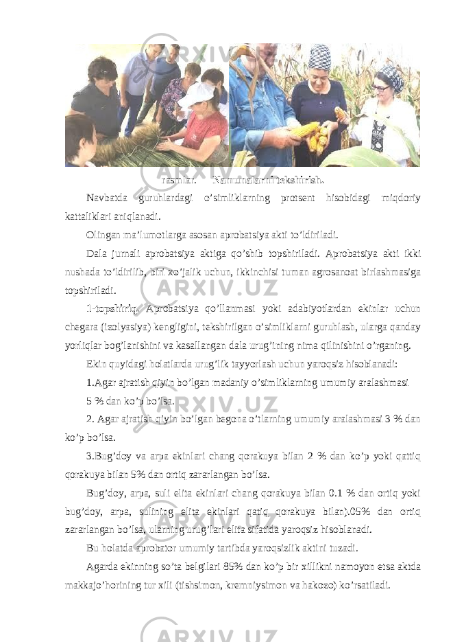 rasmlar. Namunalarni tekshirish. Navbatda guruhlardagi o’simliklarning protsent hisobidagi miqdoriy kattaliklari aniqlanadi. Olingan ma’lumotlarga asosan aprobatsiya akti to’ldiriladi. Dala jurnali aprobatsiya aktiga qo’shib topshiriladi. Aprobatsiya akti ikki nushada to’ldirilib, biri xo’jalik uchun, ikkinchisi tuman agrosanoat birlashmasiga topshiriladi. 1-topshiriq. Aprobatsiya qo’llanmasi yoki adabiyotlardan ekinlar uchun chegara (izolyasiya) kengligini, tekshirilgan o’simliklarni guruhlash, ularga qanday yorliqlar bog’lanishini va kasallangan dala urug’ining nima qilinishini o’rganing. Ekin quyidagi holatlarda urug’lik tayyorlash uchun yaroqsiz hisoblanadi: 1.Agar ajratish qiyin bo’lgan madaniy o’simliklarning umumiy aralashmasi 5 % dan ko’p bo’lsa. 2. Agar ajratish qiyin bo’lgan begona o’tlarning umumiy aralashmasi 3 % dan ko’p bo’lsa. 3.Bug’doy va arpa ekinlari chang qorakuya bilan 2 % dan ko’p yoki qattiq qorakuya bilan 5% dan ortiq zararlangan bo’lsa. Bug’doy, arpa, suli elita ekinlari chang qorakuya bilan 0.1 % dan ortiq yoki bug’doy, arpa, sulining elita ekinlari qatiq qorakuya bilan).05% dan ortiq zararlangan bo’lsa, ularning urug’lari elita sifatida yaroqsiz hisoblanadi. Bu holatda aprobator umumiy tartibda yaroqsizlik aktini tuzadi. Agarda ekinning so’ta belgilari 85% dan ko’p bir xillikni namoyon etsa aktda makkajo’horining tur xili (tishsimon, kremniysimon va hakozo) ko’rsatiladi. 