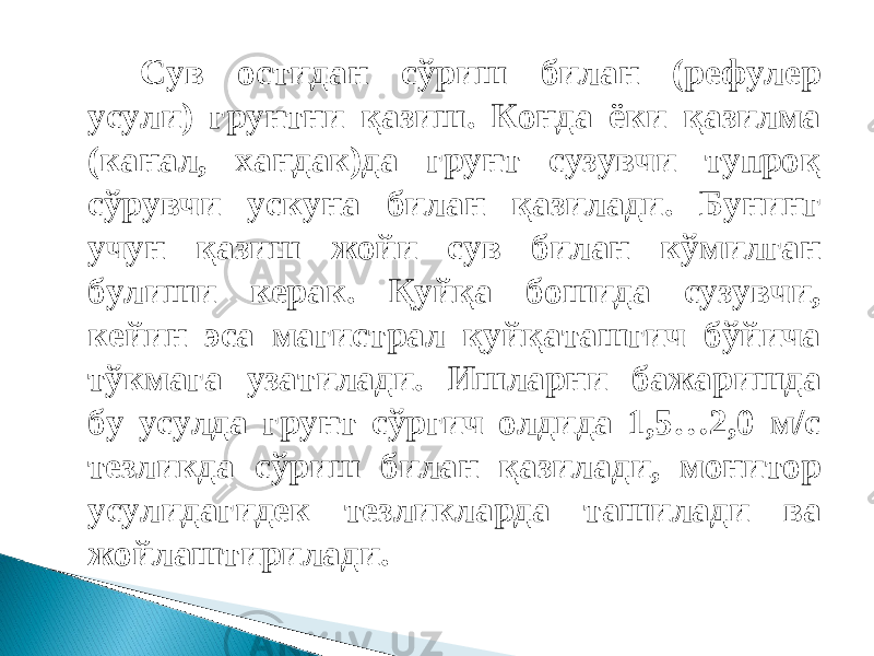 Сув остидан сўриш билан (рефулер усули) грунтни қазиш. Конда ёки қазилма (канал, хандак)да грунт сузувчи тупроқ сўрувчи ускуна билан қазилади. Бунинг учун қазиш жойи сув билан кўмилган булиши керак. Қуйқа бошида сузувчи, кейин эса магистрал қуйқаташгич бўйича тўкмага узатилади. Ишларни бажаришда бу усулда грунт сўргич олдида 1,5…2,0 м/с тезликда сўриш билан қазилади, монитор усулидагидек тезликларда ташилади ва жойлаштирилади. 