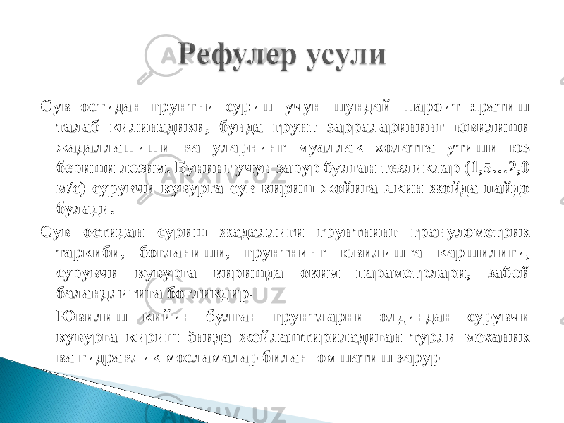 Сув остидан грунтни суриш учун шундай шароит яратиш талаб килинадики, бунда грунт зарраларининг ювилиши жадаллашиши ва уларнинг муаллак холатга утиши юз бериши лозим. Бунинг учун зарур булган тезликлар (1,5…2,0 м/с) сурувчи кувурга сув кириш жойига якин жойда пайдо булади. Сув остидан суриш жадаллиги грунтнинг гранулометрик таркиби, богланиши, грунтнинг ювилишга каршилиги, сурувчи кувурга киришда оким параметрлари, забой баландлигига богликдир. Ювилиш кийин булган грунтларни олдиндан сурувчи кувурга кириш ёнида жойлаштириладиган турли механик ва гидравлик мосламалар билан юмшатиш зарур. 