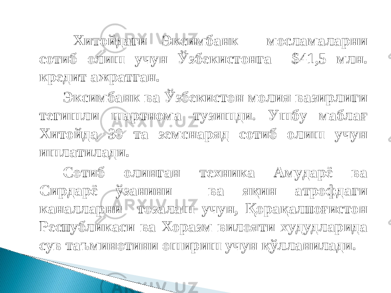  Хитойдаги Эксимбанк мосламаларни сотиб олиш учун Ўзбекистонга $41,5 млн. кредит ажратган.   Эксимбанк ва Ўзбекистон молия вазирлиги тегишли шартнома тузишди. Ушбу маблағ Хитойда 30 та земснаряд сотиб олиш учун ишлатилади.   Сотиб олинган техника Амударё ва Сирдарё ўзанини ва яқин атрофдаги каналларни тозалаш учун, Қорақалпоғистон Республикаси ва Хоразм вилояти худудларида сув таъминотини ошириш учун қўлланилади. 