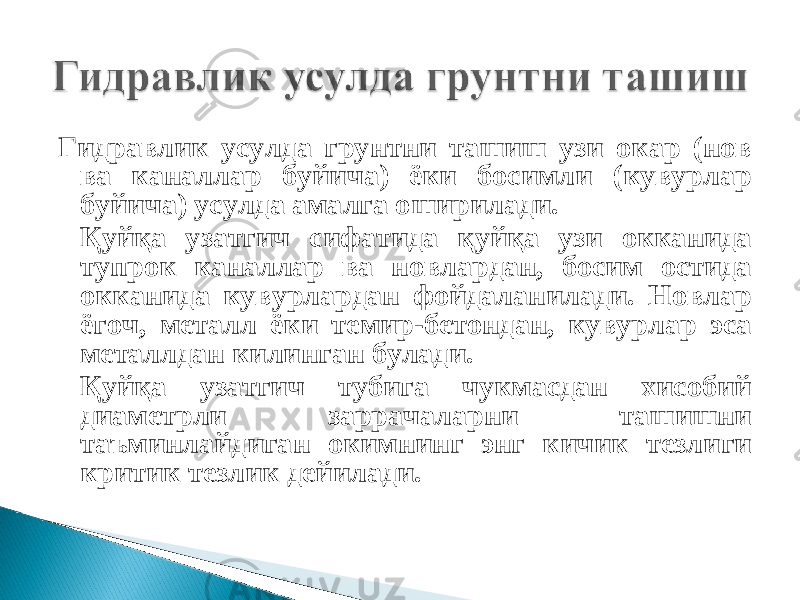 Гидравлик усулда грунтни ташиш узи окар (нов ва каналлар буйича) ёки босимли (кувурлар буйича) усулда амалга оширилади. Қуйқа узатгич сифатида қуйқа узи окканида тупрок каналлар ва новлардан, босим остида окканида кувурлардан фойдаланилади. Новлар ёгоч, металл ёки темир-бетондан, кувурлар эса металлдан килинган булади. Қуйқа узатгич тубига чукмасдан хисобий диаметрли заррачаларни ташишни таъминлайдиган окимнинг энг кичик тезлиги критик тезлик дейилади. 