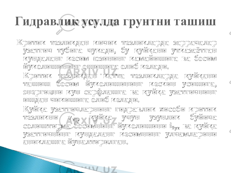 Критик тезликдан кичик тезликларда заррачалар узатгич тубига чукади, бу қуйқани утказаётган кундаланг кесим юзининг камайишига ва босим йуколишининг ошишига олиб келади. Критик тезликдан катта тезликларда қуйқани ташиш босим йуколишининг кескин усишига, энергияни куп сарфлашга ва қуйқа узатгичнинг ишдан чикишига олиб келади. Қуйқа узатгичларнинг гидравлик хисоби критик тезликни v кр , қуйқа учун узунлик буйича солиштирма босимнинг йуколишини i йук ва қуйқа узатгичнинг кундаланг кесимнинг улчамларини аниклашга йуналтирилган. 