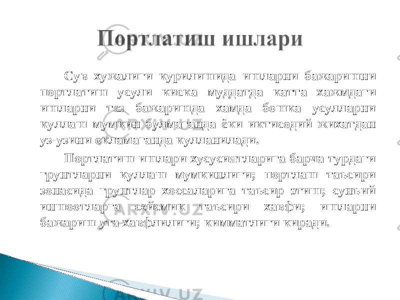 Сув хужалиги курилишида ишларни бажаришни портлатиш усули киска муддатда катта хажмдаги ишларни тез бажаришда хамда бошка усулларни куллаш мумкин булмаганда ёки иктисодий жихатдан уз-узини окламаганда кулланилади. Портлатиш ишлари хусусиятларига барча турдаги грунтларни куллаш мумкинлиги; портлаш таъсири зонасида грунтлар хоссаларига таъсир этиш; сунъий иншоотларга сейсмик таъсири хавфи; ишларни бажариш ута хавфлилиги; кимматлиги киради. 