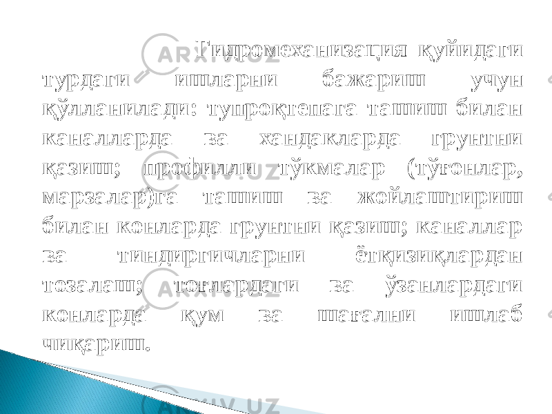  Гидромеханизация қуйидаги турдаги ишларни бажариш учун қўлланилади: тупроқтепага ташиш билан каналларда ва хандакларда грунтни қазиш; профилли тўкмалар (тўғонлар, марзалар)га ташиш ва жойлаштириш билан конларда грунтни қазиш; каналлар ва тиндиргичларни ётқизиқлардан тозалаш; тоғлардаги ва ўзанлардаги конларда қум ва шағални ишлаб чиқариш. 