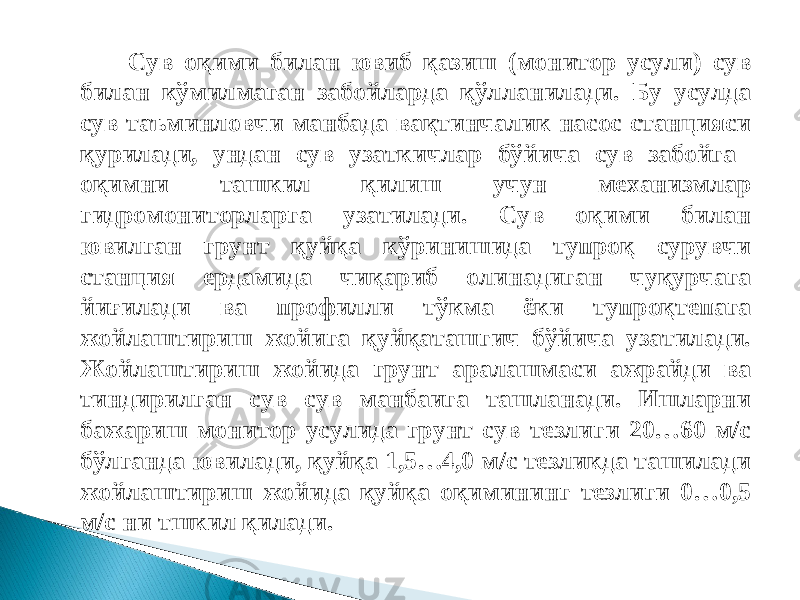 Сув оқими билан ювиб қазиш (монитор усули) сув билан кўмилмаган забойларда қўлланилади. Бу усулда сув таъминловчи манбада вақтинчалик насос станцияси қурилади, ундан сув узаткичлар бўйича сув забойга оқимни ташкил қилиш учун механизмлар гидромониторларга узатилади. Сув оқими билан ювилган грунт қуйқа кўринишида тупроқ сурувчи станция ердамида чиқариб олинадиган чуқурчага йиғилади ва профилли тўкма ёки тупроқтепага жойлаштириш жойига қуйқаташгич бўйича узатилади. Жойлаштириш жойида грунт аралашмаси ажрайди ва тиндирилган сув сув манбаига ташланади. Ишларни бажариш монитор усулида грунт сув тезлиги 20…60 м/с бўлганда ювилади, қуйқа 1,5…4,0 м/с тезликда ташилади жойлаштириш жойида қуйқа оқимининг тезлиги 0…0,5 м/с ни тшкил қилади. 