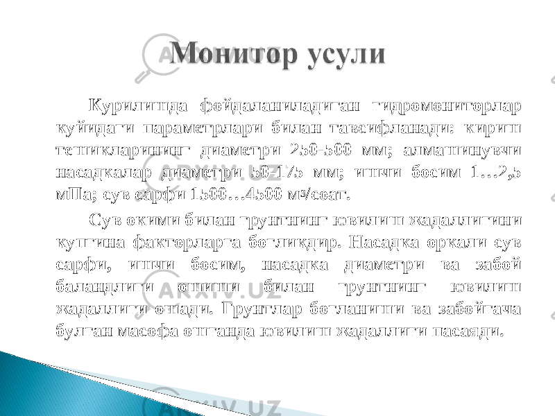 Курилишда фойдаланиладиган гидромониторлар куйидаги параметрлари билан тавсифланади: кириш тешикларининг диаметри 250-500 мм; алмашинувчи насадкалар диаметри 50-175 мм; ишчи босим 1…2,5 мПа; сув сарфи 1500…4500 м 3 /соат. Сув окими билан грунтнинг ювилиш жадаллигини купгина факторларга богликдир. Насадка оркали сув сарфи, ишчи босим, насадка диаметри ва забой баландлиги ошиши билан грунтнинг ювилиш жадаллиги ошади. Грунтлар богланиши ва забойгача булган масофа ошганда ювилиш жадаллиги па саяди. 