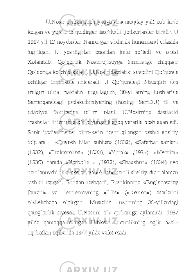 U.Nosir o`zbek she`riyatiga chaqmoqday yalt etib kirib kelgan va yorqin iz qoldirgan iste`dodli ijodkorlardan biridir. U 1912 yil 13-noyabrdan Namangan shahrida hunarmand oilasida tug`ilgan. U yoshligidan otasidan judo bo`ladi va onasi Xolambibi Qo`qonlik Nosirhojiboyga turmushga chiqqach Qo`qonga ko`chib keladi. U.Nosir dastlabki savodini Qo`qonda ochilgan internatda chiqaradi. U Qo`qondagi 2-bosqich deb atalgan o`rta maktabni tugallagach, 30-yillarning boshlarida Samarqanddagi pedakademiyaning (hozirgi SamDU) til va adabiyot fakultetida ta`lim oladi. U.Nosirning dastlabki mashqlari internatda o`qib yurganidayoq yaratila boshlagan edi. Shoir ijodiy merosi birin-ketin nashr qilangan beshta she`riy to`plam – «Quyosh bilan suhbat» (1932), «Safarbar satrlar» (1932), «Traktorobod» (1933), «Yurak» (1935), «Mehrim» (1936) hamda «Norbo`ta « (1932), «Shaxshon» (1934) deb nomlanuvchi ikki doston va «Atlas» nomli she`riy dramalardan tashkil topgan. Bundan tashqarii, Pushkinning «Bog`chasaroy fontani» va Lermentovning «Iblis» («Demon») asarlarini o`zbekchaga o`girgan. Mustabid tuzumning 30-yillardagi qatog`onlik siyosati U.Nosirni o`z qurboniga aylantirdi. 1937 yilda qamoqqa olingan U.Nosir tutqunlikning og`ir azob- uqubatlari oqibatida 1944 yilda vafot etadi. 