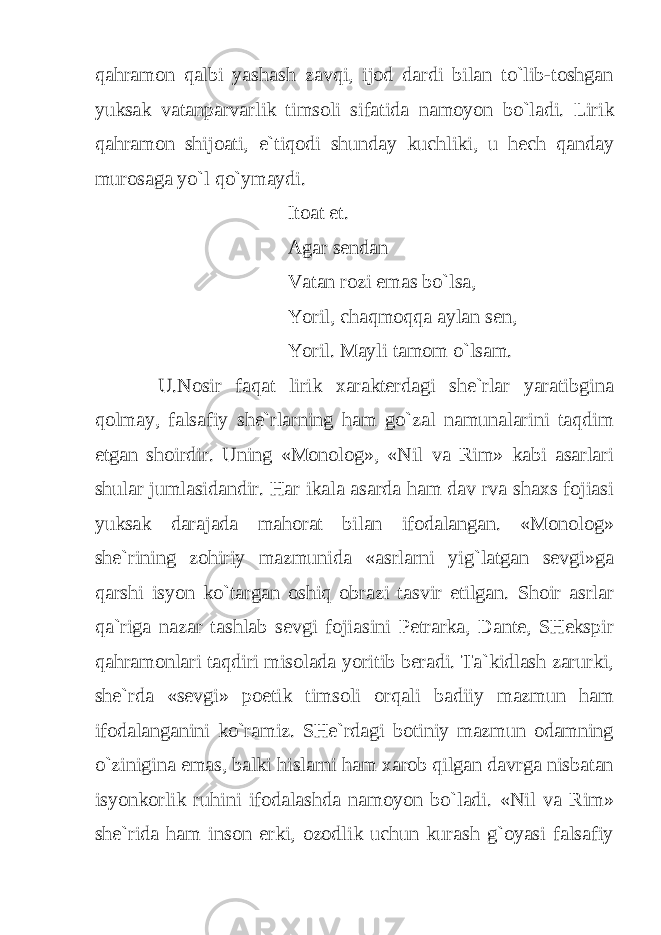 qahramon qalbi yashash zavqi, ijod dardi bilan to`lib-toshgan yuksak vatanparvarlik timsoli sifatida namoyon bo`ladi. Lirik qahramon shijoati, e`tiqodi shunday kuchliki, u hech qanday murosaga yo`l qo`ymaydi. Itoat et. Agar sendan Vatan rozi emas bo`lsa, Yoril, chaqmoqqa aylan sen, Yoril. Mayli tamom o`lsam. U.Nosir faqat lirik xarakterdagi she`rlar yaratibgina qolmay, falsafiy she`rlarning ham go`zal namunalarini taqdim etgan shoirdir. Uning «Monolog», «Nil va Rim» kabi asarlari shular jumlasidandir. Har ikala asarda ham dav rva shaxs fojiasi yuksak darajada mahorat bilan ifodalangan. «Monolog» she`rining zohiriy mazmunida «asrlarni yig`latgan sevgi»ga qarshi isyon ko`targan oshiq obrazi tasvir etilgan. Shoir asrlar qa`riga nazar tashlab sevgi fojiasini Petrarka, Dante, SHekspir qahramonlari taqdiri misolada yoritib beradi. Ta`kidlash zarurki, she`rda «sevgi» poetik timsoli orqali badiiy mazmun ham ifodalanganini ko`ramiz. SHe`rdagi botiniy mazmun odamning o`zinigina emas, balki hislarni ham xarob qilgan davrga nisbatan isyonkorlik ruhini ifodalashda namoyon bo`ladi. «Nil va Rim» she`rida ham inson erki, ozodlik uchun kurash g`oyasi falsafiy 