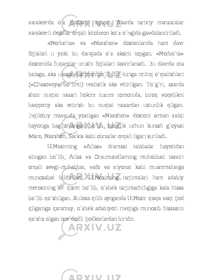 xarakterda o`z ifodasini topgan. Asarda tarixiy manzaralar xarakterli detallar orqali kitobxon ko`z o`ngida gavdalantiriladi. «Norbo`ta» va «Naxshon» dostonlarida ham davr fojialari u yoki bu darajada o`z aksini topgan. «Norbo`ta» dostonida fuqarolar urushi fojialari tasvirlanadi. Bu davrda ota bolaga, aka ukaga dushman bo`lib bir-biriga miltiq o`qtalishlari («Chasovoy» bo`limi) realistik aks ettirilgan. To`g`ri, asarda shoir nuqtai nazari hokim tuzum tomonida, biroq voqelikni haqqoniy aks ettirish bu nuqtai nazardan ustunlik qilgan. Inqilobiy mavzuda yozilgan «Naxshon» dostoni arman xalqi hayotiga bag`ishlangan bo`lib, ozodlik uchun kurash g`oyasi Maro, Naxshon, Sarkis kabi obrazlar orqali ilgari suriladi. U.Nosirning «Atlas» dramasi talabalar hayotidan olingan bo`lib, Atlas va Orzumandlarning muhabbati tasviri orqali sevgi-muhabbat, vafo va xiyonat kabi muammolarga munosabat bildiriladi. U.Nosirning tarjimalari ham adabiy merosining bir qismi bo`lib, o`zbek tarjimachiligiga kata hissa bo`lib qo`shilgan. Xulosa qilib aytganda U.Nosir qisqa vaqt ijod qilganiga qaramay, o`zbek adabiyoti rivojiga munosib hissasini qo`sha olgan iste`dodli ijodkorlardan biridir. 