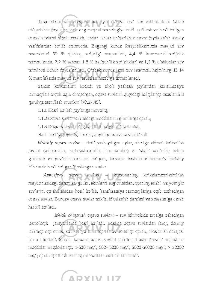 Respublikamizda chegaralangan yer usti va osti suv zahiralaridan ishlab chiqarishda foydalanishni eng maqbul texnologiyalarini qо‘llash va hosil bо‘lgan oqava suvlarni sifatli tozalab, undan ishlab chiqarishda qayta foydalanish asosiy vazifalardan bо‘lib qolmoqda. Bugungi kunda Respublikamizda mavjud suv resurslarini 90 % qishloq xо‘jaligi maqsadlari, 4,4 % kommunal xо‘jalik tarmoqlarida, 2,2 % sanoat, 1,8 % baliqchilik xо‘jaliklari va 1,6 % qishloqlar suv ta’minoti uchun foydalaniladi. О‘zbekistonda jami suv iste’moli hajmining 13-14 % mamlakatda mavjud suv resurslari hisobiga ta’minlanadi. Sanoat korxonalari hududi va aholi yashash joylaridan kanalizatsiya tarmog‘lari orqali oqib chiqadigan, oqava suvlarni quyidagi belgilariga asoslanib 3 guruhga tasniflash mumkin:[20,32,45]. 1.1.1 Hosil bо‘lish joylariga muvofiq; 1.1.2 Oqava suvlar tarkibidagi moddalarning turlariga qarab; 1.1.3 Dispers fazalarning holatlari bо‘yicha ifloslanish. Hosil bо‘lish joylariga kо‘ra, quyidagi oqava suvlar kiradi: Maishiy oqava suvlar - aholi yashaydigan uylar, aholiga xizmat kо‘rsatish joylari (oshxonalar, sartaroshxonalar, hammomlar) va ishchi xodimlar uchun garderob va yuvinish xonalari bо‘lgan, korxona boshqaruv mamuriy maishiy binolarda hosil bо‘lgan ifloslangan suvlar. Atmosfera oqava suvlari – korxonaning kо‘kalamzorlashtirish maydonlaridagi daraxtlar, gullar, ekinlarni sug‘orishdan, qorning erishi va yomg‘ir suvlarini qо‘shilishidan hosil bо‘lib, kanalizatsiya tarmog‘lariga oqib tushadigan oqava suvlar. Bunday oqava suvlar tarkibi ifloslanish darajasi va xossalariga qarab har xil bо‘ladi. Ishlab chiqarish oqava suvlari – suv ishtirokida amalga oshadigan texnologik jarayonlarda hosil bо‘ladi. Boshqa oqava suvlardan farqi, doimiy tarkibga ega emas, xom-ashyo turlariga ishlov berishga qarab, ifloslanish darajasi har xil bо‘ladi. Sanoat korxona oqava suvlari tarkibni ifloslantiruvchi aralashma moddalar miqdorlariga: 1-500 mg/l; 500- 5000 mg/l; 5000-30000 mg/l; > 30000 mg/l; qarab ajratiladi va maqbul tozalash usullari tanlanadi. 