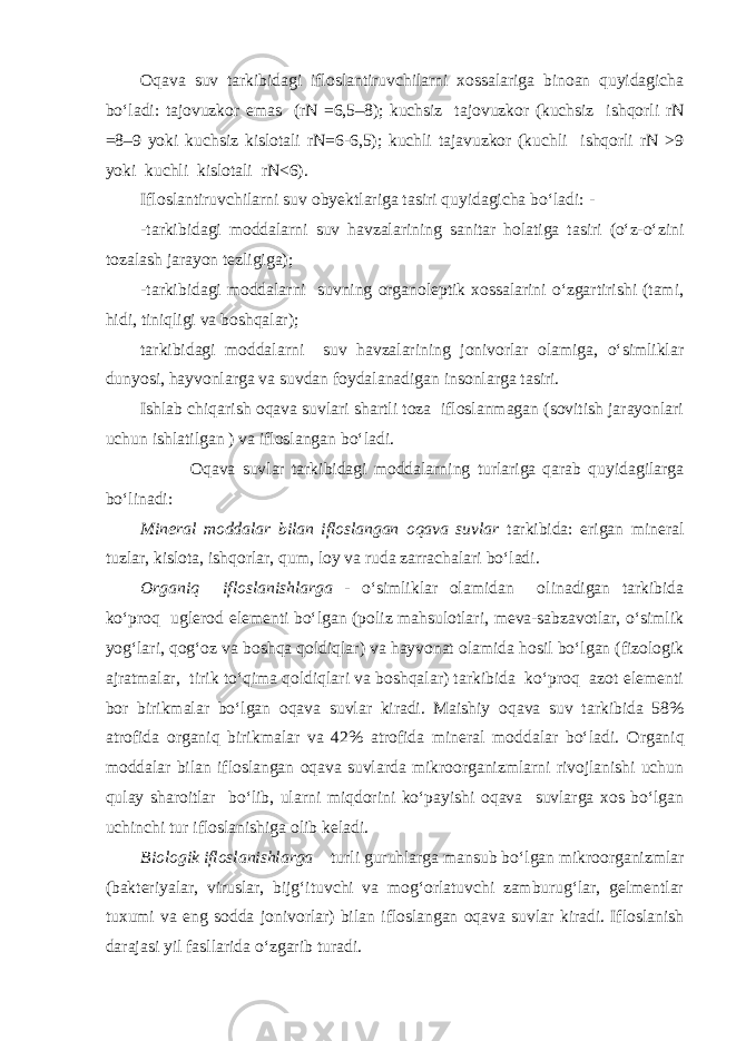 Oqava suv tarkibidagi ifloslantiruvchilarni xossalariga binoan quyidagicha bо‘ladi: tajovuzkor emas (rN =6,5–8); kuchsiz tajovuzkor (kuchsiz ishqorli rN =8–9 yoki kuchsiz kislotali rN=6-6,5); kuchli tajavuzkor (kuchli ishqorli rN >9 yoki kuchli kislotali rN<6). Ifloslantiruvchilarni suv obyektlariga tasiri quyidagicha bо‘ladi: - -tarkibidagi moddalarni suv havzalarining sanitar holatiga tasiri (о‘z-о‘zini tozalash jarayon tezligiga); -tarkibidagi moddalarni suvning organoleptik xossalarini о‘zgartirishi (tami, hidi, tiniqligi va boshqalar); tarkibidagi moddalarni suv havzalarining jonivorlar olamiga, о‘simliklar dunyosi, hayvonlarga va suvdan foydalanadigan insonlarga tasiri. Ishlab chiqarish oqava suvlari shartli toza ifloslanmagan (sovitish jarayonlari uchun ishlatilgan ) va ifloslangan bо‘ladi. Oqava suvlar tarkibidagi moddalarning turlariga qarab quyidagilarga bо‘linadi: Mineral moddalar bilan ifloslangan oqava suvlar tarkibida: erigan mineral tuzlar, kislota, ishqorlar, qum, loy va ruda zarrachalari bо‘ladi. Organiq ifloslanishlarga - о‘simliklar olamidan olinadigan tarkibida kо‘proq uglerod elementi bо‘lgan (poliz mahsulotlari, meva-sabzavotlar, о‘simlik yog‘lari, qog‘oz va boshqa qoldiqlar) va hayvonat olamida hosil bо‘lgan (fizologik ajratmalar, tirik tо‘qima qoldiqlari va boshqalar) tarkibida kо‘proq azot elementi bor birikmalar bо‘lgan oqava suvlar kiradi. Maishiy oqava suv tarkibida 58% atrofida organiq birikmalar va 42% atrofida mineral moddalar bо‘ladi. Organiq moddalar bilan ifloslangan oqava suvlarda mikroorganizmlarni rivojlanishi uchun qulay sharoitlar bо‘lib, ularni miqdorini kо‘payishi oqava suvlarga xos bо‘lgan uchinchi tur ifloslanishiga olib keladi. Biologik ifloslanishlarga – turli guruhlarga mansub bо‘lgan mikroorganizmlar (bakteriyalar, viruslar, bijg‘ituvchi va mog‘orlatuvchi zamburug‘lar, gelmentlar tuxumi va eng sodda jonivorlar) bilan ifloslangan oqava suvlar kiradi. Ifloslanish darajasi yil fasllarida о‘zgarib turadi. 