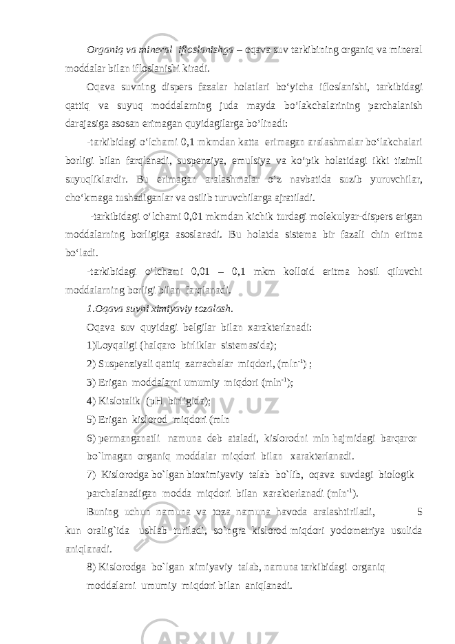 Organiq va mineral ifloslanishga – oqava suv tarkibining organiq va mineral moddalar bilan ifloslanishi kiradi. Oqava suvning dispers fazalar holatlari bо‘yicha ifloslanishi, tarkibidagi qattiq va suyuq moddalarning juda mayda bо‘lakchalarining parchalanish darajasiga asosan erimagan quyidagilarga bо‘linadi: -tarkibidagi о‘lchami 0,1 mkmdan katta erimagan aralashmalar bо‘lakchalari borligi bilan farqlanadi, suspenziya, emulsiya va kо‘pik holatidagi ikki tizimli suyuqliklardir. Bu erimagan aralashmalar о‘z navbatida suzib yuruvchilar, chо‘kmaga tushadiganlar va osilib turuvchilarga ajratiladi. -tarkibidagi о‘lchami 0,01 mkmdan kichik turdagi molekulyar-dispers erigan moddalarning borligiga asoslanadi. Bu holatda sistema bir fazali chin eritma bо‘ladi. -tarkibidagi о‘lchami 0,01 – 0,1 mkm kolloid eritma hosil qiluvchi moddalarning borligi bilan farqlanadi. 1.Oqava suvni ximiyaviy tozalash. Oqava suv quyidagi belgilar bilan xarakterlanadi: 1)Loyqaligi (halqaro birliklar sistemasida); 2) Suspenziyali qattiq zarrachalar miqdori, (mln -1 ) ; 3) Erigan moddalarni umumiy miqdori (mln -1 ); 4) Kislotalik (pH birligida); 5) Erigan kislorod miqdori (mln 6) permanganatli namuna deb ataladi, kislorodni mln hajmidagi barqaror bo`lmagan organiq moddalar miqdori bilan xarakterlanadi. 7) Kislorodga bo`lgan bioximiyaviy talab bo`lib, oqava suvdagi biologik parchalanadigan modda miqdori bilan xarakterlanadi (mln -1 ). Buning uchun namuna va toza namuna havoda aralashtiriladi, 5 kun oralig`ida ushlab turiladi, so`ngra kislorod miqdori yodometriya usulida aniqlanadi. 8) Kislorodga bo`lgan ximiyaviy talab, namuna tarkibidagi organiq moddalarni umumiy miqdori bilan aniqlanadi. 