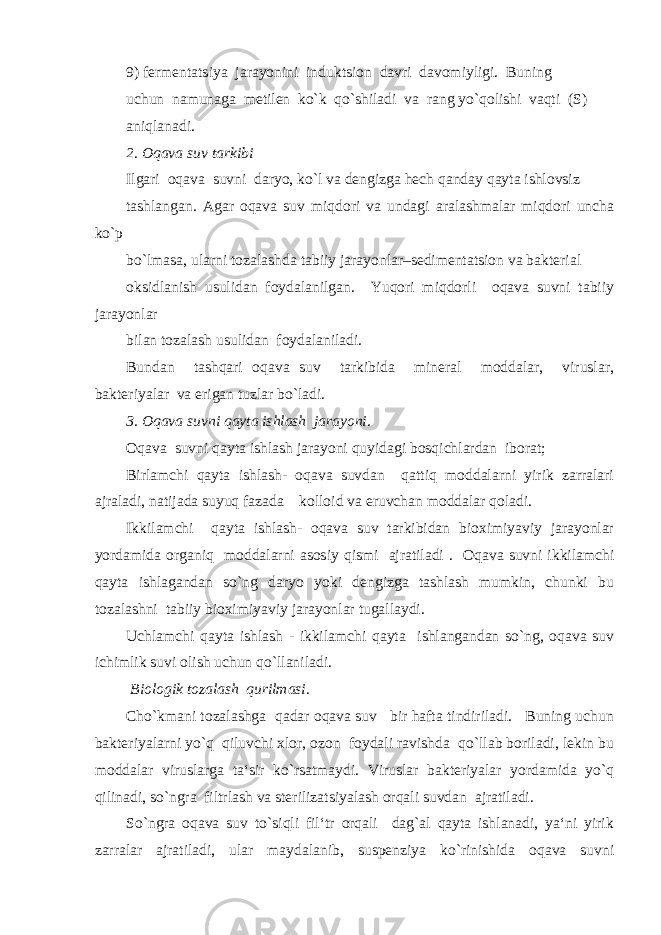 9) fermentatsiya jarayonini induktsion davri davomiyligi. Buning uchun namunaga metilen ko`k qo`shiladi va rang yo`qolishi vaqti (S) aniqlanadi. 2. Oqava suv tarkibi Ilgari oqava suvni daryo, ko`l va dengizga hech qanday qayta ishlovsiz tashlangan. Agar oqava suv miqdori va undagi aralashmalar miqdori uncha ko`p bo`lmasa, ularni tozalashda tabiiy jarayonlar–sedimentatsion va bakterial oksidlanish usulidan foydalanilgan. Yuqori miqdorli oqava suvni tabiiy jarayonlar bilan tozalash usulidan foydalaniladi. Bundan tashqari oqava suv tarkibida mineral moddalar, viruslar, bakteriyalar va erigan tuzlar bo`ladi. 3. Oqava suvni qayta ishlash jarayoni. Oqava suvni qayta ishlash jarayoni quyidagi bosqichlardan iborat; Birlamchi qayta ishlash- oqava suvdan qattiq moddalarni yirik zarralari ajraladi, natijada suyuq fazada kolloid va eruvchan moddalar qoladi. Ikkilamchi qayta ishlash- oqava suv tarkibidan bioximiyaviy jarayonlar yordamida organiq moddalarni asosiy qismi ajratiladi . Oqava suvni ikkilamchi qayta ishlagandan so`ng daryo yoki dengizga tashlash mumkin, chunki bu tozalashni tabiiy bioximiyaviy jarayonlar tugallaydi. Uchlamchi qayta ishlash - ikkilamchi qayta ishlangandan so`ng, oqava suv ichimlik suvi olish uchun qo`llaniladi. Biologik tozalash qurilmasi. Cho`kmani tozalashga qadar oqava suv bir hafta tindiriladi. Buning uchun bakteriyalarni yo`q qiluvchi xlor, ozon foydali ravishda qo`llab boriladi, lekin bu moddalar viruslarga ta‘sir ko`rsatmaydi. Viruslar bakteriyalar yordamida yo`q qilinadi, so`ngra filtrlash va sterilizatsiyalash orqali suvdan ajratiladi. So`ngra oqava suv to`siqli fil‘tr orqali dag`al qayta ishlanadi, ya‘ni yirik zarralar ajratiladi, ular maydalanib, suspenziya ko`rinishida oqava suvni 