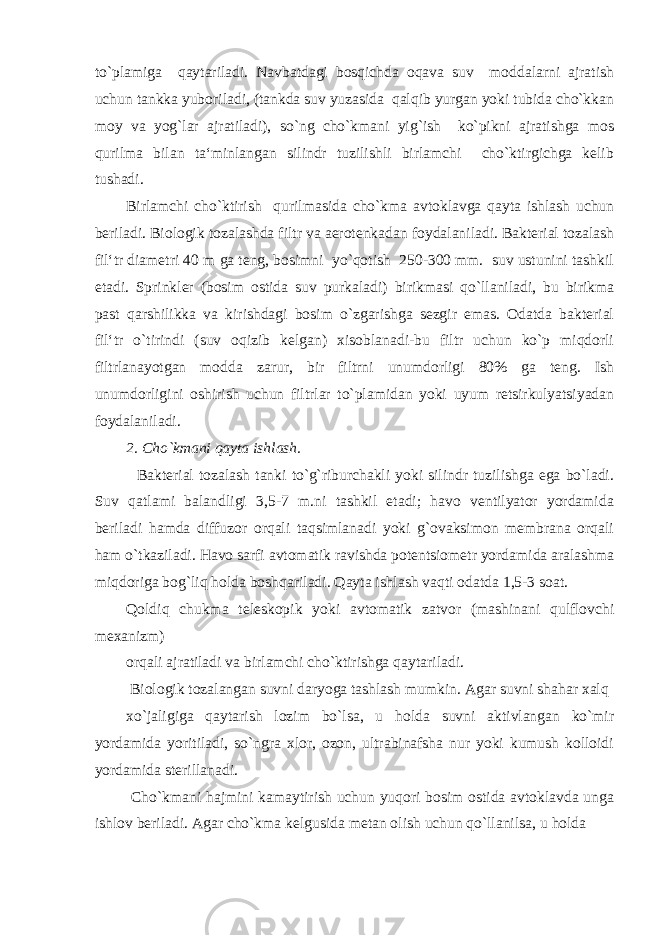 to`plamiga qaytariladi. Navbatdagi bosqichda oqava suv moddalarni ajratish uchun tankka yuboriladi, (tankda suv yuzasida qalqib yurgan yoki tubida cho`kkan moy va yog`lar ajratiladi), so`ng cho`kmani yig`ish ko`pikni ajratishga mos qurilma bilan ta‘minlangan silindr tuzilishli birlamchi cho`ktirgichga kelib tushadi. Birlamchi cho`ktirish qurilmasida cho`kma avtoklavga qayta ishlash uchun beriladi. Biologik tozalashda filtr va aerotenkadan foydalaniladi. Bakterial tozalash fil‘tr diametri 40 m ga teng, bosimni yo`qotish 250-300 mm. suv ustunini tashkil etadi. Sprinkler (bosim ostida suv purkaladi) birikmasi qo`llaniladi, bu birikma past qarshilikka va kirishdagi bosim o`zgarishga sezgir emas. Odatda bakterial fil‘tr o`tirindi (suv oqizib kelgan) xisoblanadi-bu filtr uchun ko`p miqdorli filtrlanayotgan modda zarur, bir filtrni unumdorligi 80% ga teng. Ish unumdorligini oshirish uchun filtrlar to`plamidan yoki uyum retsirkulyatsiyadan foydalaniladi. 2. Cho`kmani qayta ishlash. Bakterial tozalash tanki to`g`riburchakli yoki silindr tuzilishga ega bo`ladi. Suv qatlami balandligi 3,5-7 m.ni tashkil etadi; havo ventilyator yordamida beriladi hamda diffuzor orqali taqsimlanadi yoki g`ovaksimon membrana orqali ham o`tkaziladi. Havo sarfi avtomatik ravishda potentsiometr yordamida aralashma miqdoriga bog`liq holda boshqariladi. Qayta ishlash vaqti odatda 1,5-3 soat. Qoldiq chukma teleskopik yoki avtomatik zatvor (mashinani qulflovchi mexanizm) orqali ajratiladi va birlamchi cho`ktirishga qaytariladi. Biologik tozalangan suvni daryoga tashlash mumkin. Agar suvni shahar xalq xo`jaligiga qaytarish lozim bo`lsa, u holda suvni aktivlangan ko`mir yordamida yoritiladi, so`ngra xlor, ozon, ultrabinafsha nur yoki kumush kolloidi yordamida sterillanadi. Cho`kmani hajmini kamaytirish uchun yuqori bosim ostida avtoklavda unga ishlov beriladi. Agar cho`kma kelgusida metan olish uchun qo`llanilsa, u holda 