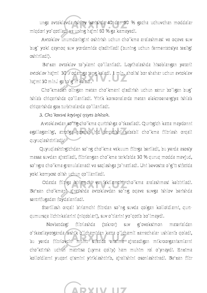 unga avtoklavda ishlov berishda 40 dan 60 % gacha uchuvchan moddalar miqdori yo`qotiladi va uning hajmi 60 % ga kamayadi. Avtoklav unumdorligini oshirish uchun cho`kma aralashmasi va oqava suv bug` yoki qaynoq suv yordamida qizdiriladi (buning uchun fermentatsiya tezligi oshiriladi). Ba‘zan avtoklav to`plami qo`llaniladi. Loyihalashda hisoblangan yetarli avtoklav hajmi 30 l/ odamga teng keladi. 1 mln. aholisi bor shahar uchun avtoklav hajmi 30 mln.l ga to`g`ri keladi. Cho`kmadan olingan metan cho`kmani qizdirish uchun zarur bo`lgan bug` ishlab chiqarishda qo`llaniladi. Yirik korxonalarda metan elektroenergiya ishlab chiqarishda gaz turbinalarda qo`llaniladi. 3. Cho`kmani keyingi qayta ishlash. Avtoklavdan so`ng cho`kma quritishga o`tkaziladi. Quritgich katta maydonni egallaganligi, atrofga noxush hid tarqatishi sababli cho`kma filtrlash orqali quyuqlashtiriladi. Quyuqlashtirgichdan so`ng cho`kma vakuum filtrga beriladi, bu yerda asosiy massa suvdan ajratiladi, filtrlangan cho`kma tarkibida 30 % quruq modda mavjud, so`ngra cho`kma granulalanadi va saqlashga jo`natiladi. Uni bevosita o`g`it sifatida yoki kompost olish uchun qo`llaniladi. Odatda filtrga birlamchi va ikkilamchi cho`kma aralashmasi keltiriladi. Ba‘zan cho`kmani ajratishda avtoklavdan so`ng oqava suvga ishlov berishda sentrifugadan foydalaniladi. Sterillash orqali birlamchi filtrdan so`ng suvda qolgan kolloidlarni, qurt- qumursqa lichinkalarini (niqoblari), suv o`tlarini yo`qotib bo`lmaydi. Navbatdagi filtrlashda (takror) suv g`ovaksimon materialdan o`tkazilayotganda teshik o`lchamidan katta o`lchamli zarrachalar ushlanib qoladi, bu yerda filtrlovchi muhit sifatida enzima ajratadigan mikroorganizmlarni cho`ktirish uchun matritsa (uyma qolip) ham muhim rol o`ynaydi. Enzima kolloidlarni yuqori qismini yiriklashtirib, ajralishini osonlashtiradi. Ba‘zan filtr 