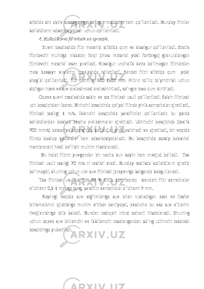 sifatida sirt aktiv xossaga ega bo`lgan moddalar ham qo`llaniladi. Bunday filtrlar kolloidlarni adsorbtsiyalash uchun qo`llaniladi. 4. Kolloidlarni fil‘trlash va ajratish. Suvni tozalashda filtr material sifatida qum va kizelgur qo`llaniladi. Statik filtrlovchi muhitga nisbatan farqi (mas: material yoki forforga) granulalangan filtrlovchi material oson yuviladi. Kizelgur unchalik katta bo`lmagan filtrlardan mas: basseyn suvlarini tozalashda ishlatiladi. Sanoat filtri sifatida qum yoki shag`al qo`llaniladi, filtr qalinligi 600-1500 mm. Filtrni to`liq to`yintirish uchun siqilgan havo va suv aralashmasi aralashtiriladi, so`ngra toza qum kiritiladi. Oqava suvni tozalashda sekin va tez filtrlash usuli qo`llaniladi. Sekin filtrlash uch bosqichdan iborat. Birinchi bosqichda qo`pol filtrda yirik zarrachalar ajratiladi, filtrlash tezligi 1 m/s. Ikkinchi bosqichda perefiltrlar qo`llaniladi: bu yerda kolloidlardan boshqa barcha aralashmalar ajratiladi. Uchinchi bosqichda (tezlik 200 mm/s) bakteriyalar ta‘sirida kolloidlar yiriklashtiradi va ajratiladi, bir vaqtda filtrda boshqa kolloidlar ham adsorbtsiyalanadi. Bu bosqichda asosiy bakterial membranani hosil bo`lishi muhim hisoblanadi. Bu holat filtrni yuvgandan bir necha kun keyin ham mavjud bo`ladi. Tez filtrlash usuli tezligi 20 m/s ni tashkil etadi. Bunday tezlikda kolloidlarni ajratib bo`lmaydi, shuning uchun ular suv filtrlash jarayoniga kelganda koagullanadi. Tez filtrlash usulida filtr 98 % SiO 2 dan iborat; standart filtr zarrachalar o`lchami 0,3-1 mm ga teng, perefiltr zarrachalar o`lchami 2 mm. Keyingi vaqtda suv sig`imlariga suv bilan tushadigan azot va fosfor birikmalarini ajratishga muhim e‘tibor berilyapti, aksincha bu esa suv o`tlarini rivojlanishiga olib keladi. Bundan tashqari nitrat zaharli hisoblanadi. Shuning uchun oqava suv birlamchi va ikkilamchi tozalangandan so`ng uchinchi tozalash bosqichiga yuboriladi. 