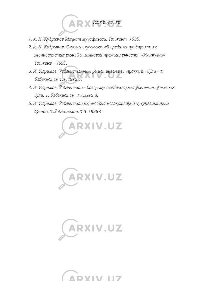 Adabiyotlar 1. А. Қ . Қ удратов Меҳнат муҳофазаси. Тошкент- 1995. 2. А. К . К удратов. Охрана окружаюшей среди на предприятиях хлопкоочистительной и шелковой промишленности. «Укитувчи» Тошкент - 1995. 3. И. Каримов. Ўзбекистоннинг ўз исти қ лол ва тара ққ иёт йўли - Т. Ўзбекистон Т.1. 1996 й. 4. И. Каримов. Ўзбекистон - бозор муносабатларига ўтишнинг ўзига хос йўли. Т. Ўзбекистон. Т 2.1996 й. 5. И. Каримов. Ўзбекистон и қ тисодий исло ҳ отларни чу?урлаштириш йўлида. Т.Ўзбекистон. Т З. 1996 й. 