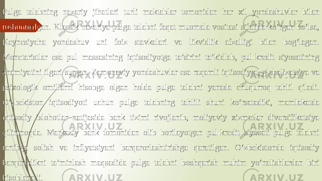 Pulga talabning nazariy jihatlari turli maktablar tomonidan har xil yondashuvlar bilan tushuntirilgan. Klassik nazariya pulga talabni faqat muomala vositasi sifatida ko‘rgan bo‘lsa, Keynesiycha yondashuv uni foiz stavkalari va likvidlik afzalligi bilan bog‘lagan. Monetaristlar esa pul massasining iqtisodiyotga ta’sirini ta’kidlab, pul-kredit siyosatining ahamiyatini ilgari surgan. Zamonaviy yondashuvlar esa raqamli iqtisodiyot, globalizatsiya va psixologik omillarni hisobga olgan holda pulga talabni yanada chuqurroq tahlil qiladi. O‘zbekiston iqtisodiyoti uchun pulga talabning tahlili shuni ko‘rsatadiki, mamlakatda iqtisodiy islohotlar natijasida bank tizimi rivojlanib, moliyaviy xizmatlar diversifikatsiya qilinmoqda. Markaziy bank tomonidan olib borilayotgan pul-kredit siyosati pulga talabni tartibga solish va inflyatsiyani barqarorlashtirishga qaratilgan. O‘zbekistonda iqtisodiy barqarorlikni ta’minlash maqsadida pulga talabni boshqarish muhim yo‘nalishlardan biri hisoblanadi. 