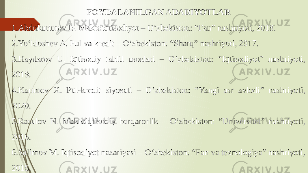 FOYDALANILGAN ADABIYOTLAR 1. Abdukarimov B. Makroiqtisodiyot – O‘zbekiston: “Fan” nashriyoti, 2018. 2. Yo‘ldoshev A. Pul va kredit – O‘zbekiston: “Sharq” nashriyoti, 2017. 3. Haydarov U. Iqtisodiy tahlil asoslari – O‘zbekiston: “Iqtisodiyot” nashriyoti, 2019. 4. Karimov X. Pul-kredit siyosati – O‘zbekiston: “Yangi asr avlodi” nashriyoti, 2020. 5. Rasulov N. Makroiqtisodiy barqarorlik – O‘zbekiston: “Universitet” nashriyoti, 2016. 6. Salimov M. Iqtisodiyot nazariyasi – O‘zbekiston: “Fan va texnologiya” nashriyoti, 2015. 