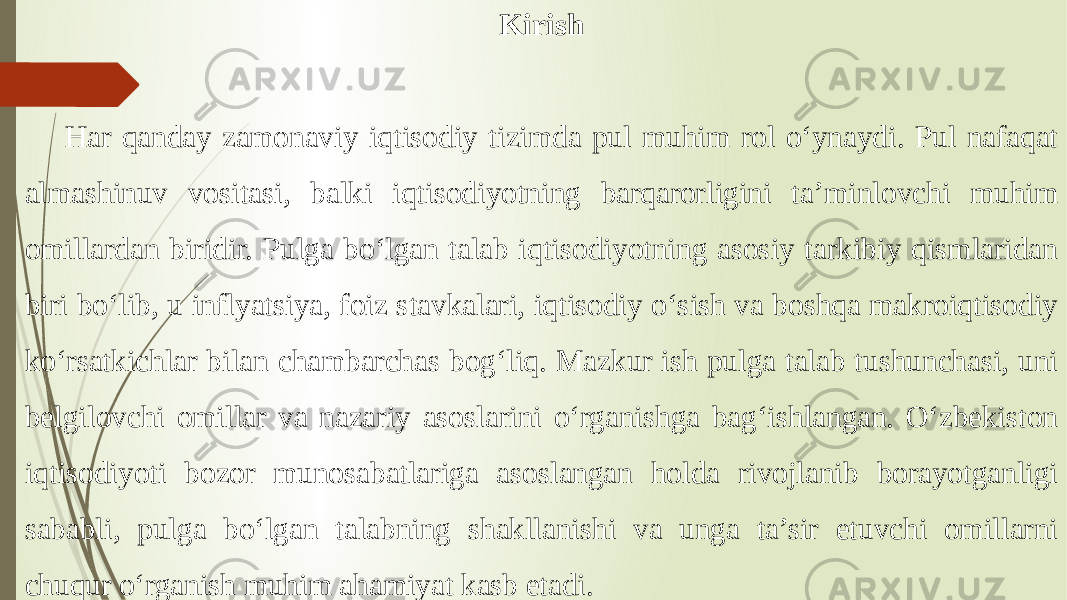 Kirish Har qanday zamonaviy iqtisodiy tizimda pul muhim rol o‘ynaydi. Pul nafaqat almashinuv vositasi, balki iqtisodiyotning barqarorligini ta’minlovchi muhim omillardan biridir. Pulga bo‘lgan talab iqtisodiyotning asosiy tarkibiy qismlaridan biri bo‘lib, u inflyatsiya, foiz stavkalari, iqtisodiy o‘sish va boshqa makroiqtisodiy ko‘rsatkichlar bilan chambarchas bog‘liq. Mazkur ish pulga talab tushunchasi, uni belgilovchi omillar va nazariy asoslarini o‘rganishga bag‘ishlangan. O‘zbekiston iqtisodiyoti bozor munosabatlariga asoslangan holda rivojlanib borayotganligi sababli, pulga bo‘lgan talabning shakllanishi va unga ta’sir etuvchi omillarni chuqur o‘rganish muhim ahamiyat kasb etadi. 
