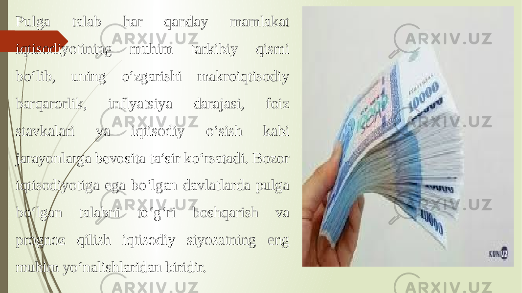 Pulga talab har qanday mamlakat iqtisodiyotining muhim tarkibiy qismi bo‘lib, uning o‘zgarishi makroiqtisodiy barqarorlik, inflyatsiya darajasi, foiz stavkalari va iqtisodiy o‘sish kabi jarayonlarga bevosita ta’sir ko‘rsatadi. Bozor iqtisodiyotiga ega bo‘lgan davlatlarda pulga bo‘lgan talabni to‘g‘ri boshqarish va prognoz qilish iqtisodiy siyosatning eng muhim yo‘nalishlaridan biridir. 