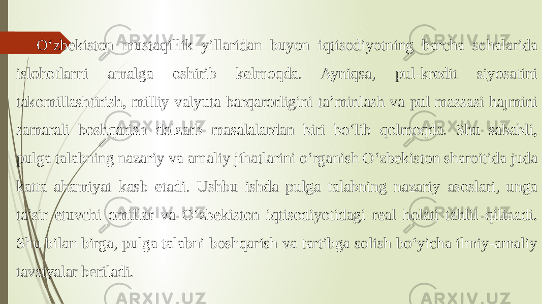 O‘zbekiston mustaqillik yillaridan buyon iqtisodiyotning barcha sohalarida islohotlarni amalga oshirib kelmoqda. Ayniqsa, pul-kredit siyosatini takomillashtirish, milliy valyuta barqarorligini ta’minlash va pul massasi hajmini samarali boshqarish dolzarb masalalardan biri bo‘lib qolmoqda. Shu sababli, pulga talabning nazariy va amaliy jihatlarini o‘rganish O‘zbekiston sharoitida juda katta ahamiyat kasb etadi. Ushbu ishda pulga talabning nazariy asoslari, unga ta’sir etuvchi omillar va O‘zbekiston iqtisodiyotidagi real holati tahlil qilinadi. Shu bilan birga, pulga talabni boshqarish va tartibga solish bo‘yicha ilmiy-amaliy tavsiyalar beriladi. 