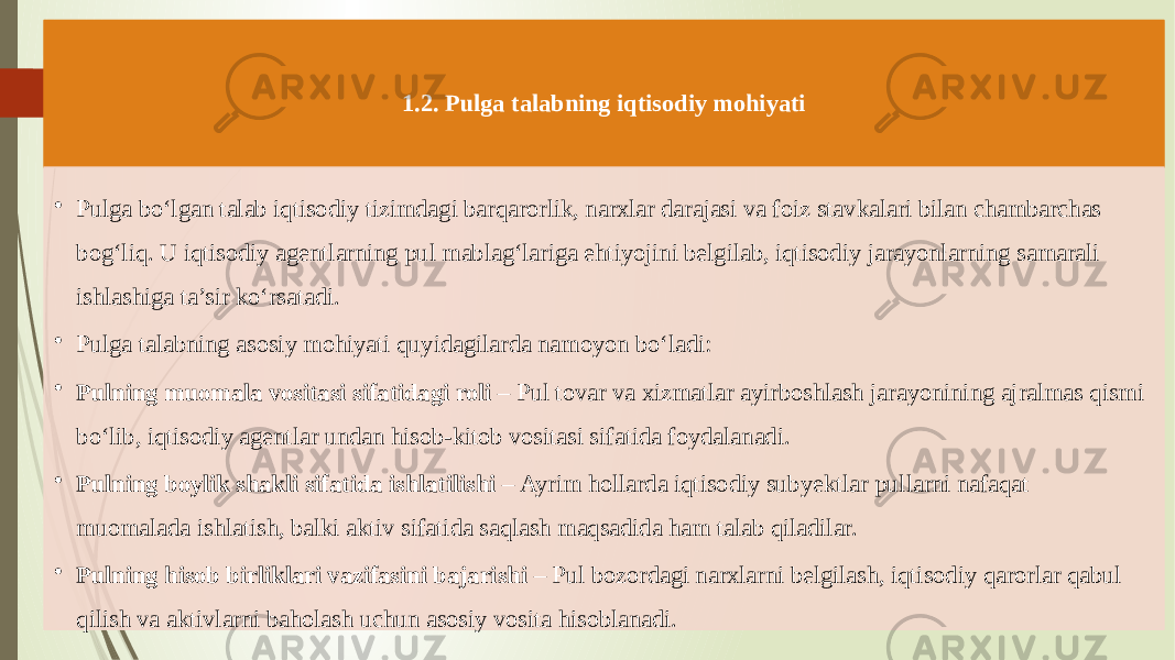 1.2. Pulga talabning iqtisodiy mohiyati • Pulga bo‘lgan talab iqtisodiy tizimdagi barqarorlik, narxlar darajasi va foiz stavkalari bilan chambarchas bog‘liq. U iqtisodiy agentlarning pul mablag‘lariga ehtiyojini belgilab, iqtisodiy jarayonlarning samarali ishlashiga ta’sir ko‘rsatadi. • Pulga talabning asosiy mohiyati quyidagilarda namoyon bo‘ladi: • Pulning muomala vositasi sifatidagi roli – Pul tovar va xizmatlar ayirboshlash jarayonining ajralmas qismi bo‘lib, iqtisodiy agentlar undan hisob-kitob vositasi sifatida foydalanadi. • Pulning boylik shakli sifatida ishlatilishi – Ayrim hollarda iqtisodiy subyektlar pullarni nafaqat muomalada ishlatish, balki aktiv sifatida saqlash maqsadida ham talab qiladilar. • Pulning hisob birliklari vazifasini bajarishi – Pul bozordagi narxlarni belgilash, iqtisodiy qarorlar qabul qilish va aktivlarni baholash uchun asosiy vosita hisoblanadi. 