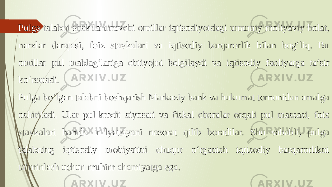 Pulga talabni shakllantiruvchi omillar iqtisodiyotdagi umumiy moliyaviy holat, narxlar darajasi, foiz stavkalari va iqtisodiy barqarorlik bilan bog‘liq. Bu omillar pul mablag‘lariga ehtiyojni belgilaydi va iqtisodiy faoliyatga ta’sir ko‘rsatadi. Pulga bo‘lgan talabni boshqarish Markaziy bank va hukumat tomonidan amalga oshiriladi. Ular pul-kredit siyosati va fiskal choralar orqali pul massasi, foiz stavkalari hamda inflyatsiyani nazorat qilib boradilar. Shu sababli, pulga talabning iqtisodiy mohiyatini chuqur o‘rganish iqtisodiy barqarorlikni ta’minlash uchun muhim ahamiyatga ega. 