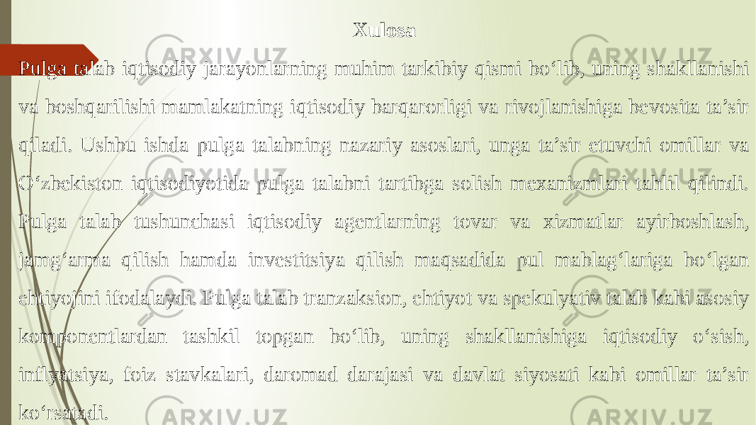 Xulosa Pulga talab iqtisodiy jarayonlarning muhim tarkibiy qismi bo‘lib, uning shakllanishi va boshqarilishi mamlakatning iqtisodiy barqarorligi va rivojlanishiga bevosita ta’sir qiladi. Ushbu ishda pulga talabning nazariy asoslari, unga ta’sir etuvchi omillar va O‘zbekiston iqtisodiyotida pulga talabni tartibga solish mexanizmlari tahlil qilindi. Pulga talab tushunchasi iqtisodiy agentlarning tovar va xizmatlar ayirboshlash, jamg‘arma qilish hamda investitsiya qilish maqsadida pul mablag‘lariga bo‘lgan ehtiyojini ifodalaydi. Pulga talab tranzaksion, ehtiyot va spekulyativ talab kabi asosiy komponentlardan tashkil topgan bo‘lib, uning shakllanishiga iqtisodiy o‘sish, inflyatsiya, foiz stavkalari, daromad darajasi va davlat siyosati kabi omillar ta’sir ko‘rsatadi. 