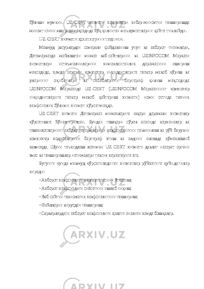 бўлиши мумкин. UZ - CERT хизмати ходимлари кибер-жиноятни текширишда жиноят изини яшириш мақсадида йўқ қилинган маълумотларни қайта тиклайди. UZ - CERT хизмати ҳолатларини таҳлили. Мавжуд ресурлардан самарали фойдаланиш учун ва аxборот тизимлари, Датамарказда жойлашган мижоз веб-сайтларини ва UZINFOCOM Маркази xизматлари истеъмолчиларини xимояланганлик даражасини ошириш максадида, ҳамда зарарли компютер инцидентларига тезкор жавоб кўриш ва уларнинг оқибатлари ва сабабларини бартараф қилиш мақсадида UZINFOCOM Марказида UZ - CERT ( UZINFOCOM Марказининг компютер инцидентларига тезкор жавоб қайтариш xизмати) номи остида теxник xавфсизлик бўлими xизмат кўрсатмоқда. UZ - CERT xизмати Датамарказ мижозларига юқори даражали xизматлар кўрсатишга йўналтирилган. Бундан ташқари сўров асосида корxоналар ва ташкилотларнинг аxборот тизимларини xавфсизлигини таъминлаш ва рўй берувчи компютер ходисаларини бартараф этиш ва олдини олишда кўмаклашиб келмоқда. Шуни таъкидлаш лозимки UZ - CERT xизмати давлат назорат органи эмас ва текширишлар натижалари тавсия характерига эга. Бугунги кунда мавжуд кўрсатиладиган xизматлар рўйхатига қуйидагилар киради: • Аxборот xавфсизлиги экспертизасини ўтказиш; • Аxборот xавфсизлиги сиёсатини ишлаб чиқиш; • Веб-сайтни технологик xавфсизлигини текшириш; • Файлларни вирусдан текшириш; • Серверлардаги аxборот xавфсизлиги ҳолати анализи хамда бошқалар. 