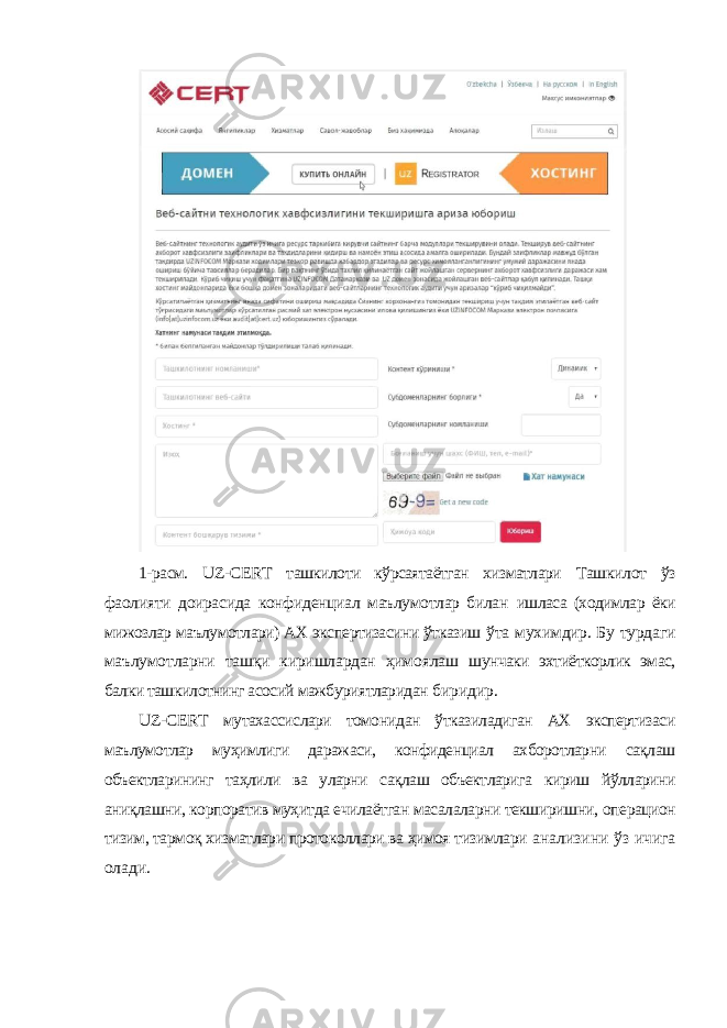 1-расм. UZ - CERT ташкилоти кўрсаятаётган хизматлари Ташкилот ўз фаолияти доирасида конфиденциал маълумотлар билан ишласа (xодимлар ёки мижозлар маълумотлари) АX экспертизасини ўтказиш ўта муxимдир. Бу турдаги маълумотларни ташқи киришлардан ҳимоялаш шунчаки эxтиёткорлик эмас, балки ташкилотнинг асосий мажбуриятларидан биридир. UZ - CERT мутаxассислари томонидан ўтказиладиган АX экспертизаси маълумотлар муҳимлиги даражаси, конфиденциал аxборотларни сақлаш объектларининг таҳлили ва уларни сақлаш объектларига кириш йўлларини аниқлашни, корпоратив муҳитда ечилаётган масалаларни текширишни, операцион тизим, тармоқ xизматлари протоколлари ва ҳимоя тизимлари анализини ўз ичига олади. 