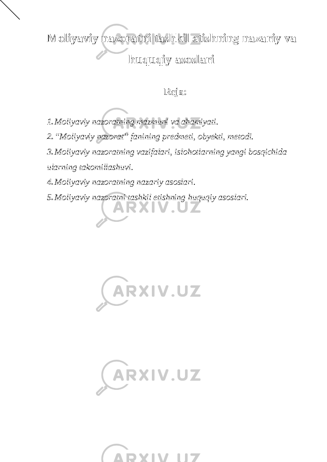 Moliyaviy nazoratni tashkil etishning nazariy va huquqiy asoslari Reja : 1. Moliyaviy nazoratning mazmuni va ahamiyati. 2. “Moliyaviy nazorat” fanining predmeti, obyekti, metodi. 3. Moliyaviy nazoratning vazifalari, islohotlarning yangi bosqichida ularning takomillashuvi. 4. Moliyaviy nazoratning nazariy asoslari. 5. Moliyaviy nazoratni tashkil etishning huquqiy asoslari. 