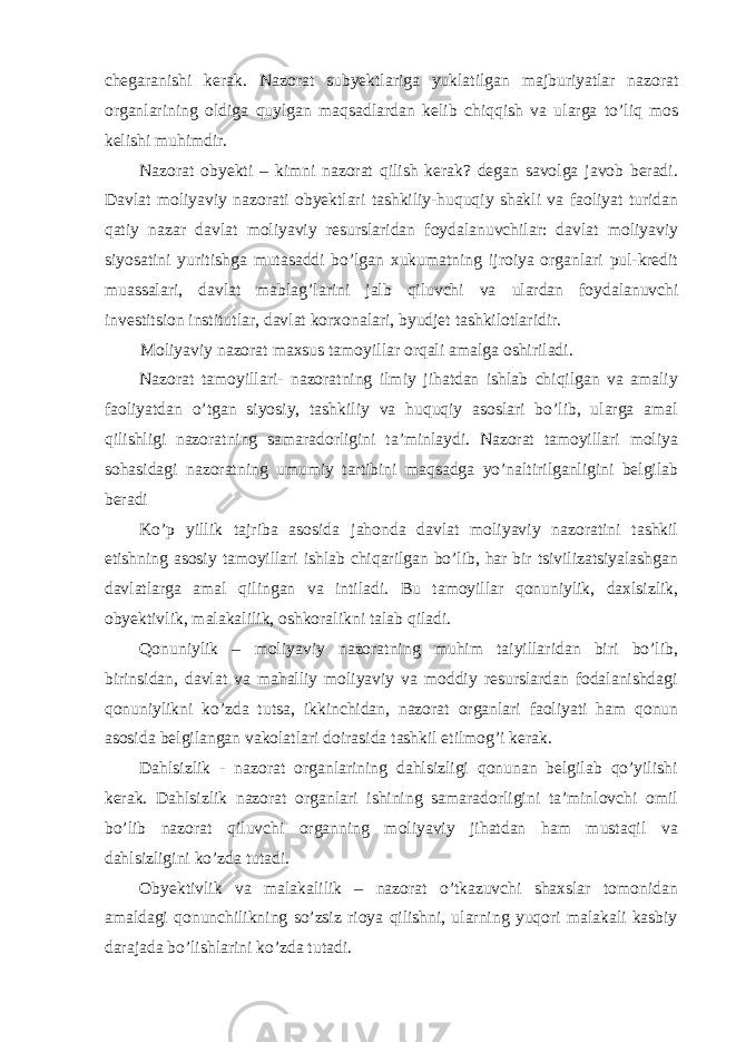 chegaranishi kerak. Nazorat subyektlariga yuklatilgan majburiyatlar nazorat organlarining oldiga quylgan maqsadlardan kelib chiqqish va ularga to’liq mos kelishi muhimdir. Nazorat obyekti – kimni nazorat qilish kerak? degan savolga javob beradi. Davlat moliyaviy nazorati obyektlari tashkiliy-huquqiy shakli va faoliyat turidan qatiy nazar davlat moliyaviy resurslaridan foydalanuvchilar: davlat moliyaviy siyosatini yuritishga mutasaddi bo’lgan xukumatning ijroiya organlari pul-kredit muassalari, davlat mablag’larini jalb qiluvchi va ulardan foydalanuvchi investitsion institutlar, davlat korxonalari, byudjet tashkilotlaridir. Moliyaviy nazorat maxsus tamoyillar orqali amalga oshiriladi. Nazorat tamoyillari- nazoratning ilmiy jihatdan ishlab chiqilgan va amaliy faoliyatdan o’tgan siyosiy, tashkiliy va huquqiy asoslari bo’lib, ularga amal qilishligi nazoratning samaradorligini ta’minlaydi. Nazorat tamoyillari moliya sohasidagi nazoratning umumiy tartibini maqsadga yo’naltirilganligini belgilab beradi Ko’p yillik tajriba asosida jahonda davlat moliyaviy nazoratini tashkil etishning asosiy tamoyillari ishlab chiqarilgan bo’lib, har bir tsivilizatsiyalashgan davlatlarga amal qilingan va intiladi. Bu tamoyillar qonuniylik, daxlsizlik, obyektivlik, malakalilik, oshkoralikni talab qiladi. Qonuniylik – moliyaviy nazoratning muhim taiyillaridan biri bo’lib, birinsidan, davlat va mahalliy moliyaviy va moddiy resurslardan fodalanishdagi qonuniylikni ko’zda tutsa, ikkinchidan, nazorat organlari faoliyati ham qonun asosida belgilangan vakolatlari doirasida tashkil etilmog’i kerak. Dahlsizlik - nazorat organlarining dahlsizligi qonunan belgilab qo’yilishi kerak. Dahlsizlik nazorat organlari ishining samaradorligini ta’minlovchi omil bo’lib nazorat qiluvchi organning moliyaviy jihatdan ham mustaqil va dahlsizligini ko’zda tutadi. Obyektivlik va malakalilik – nazorat o’tkazuvchi shaxslar tomonidan amaldagi qonunchilikning so’zsiz rioya qilishni, ularning yuqori malakali kasbiy darajada bo’lishlarini ko’zda tutadi. 