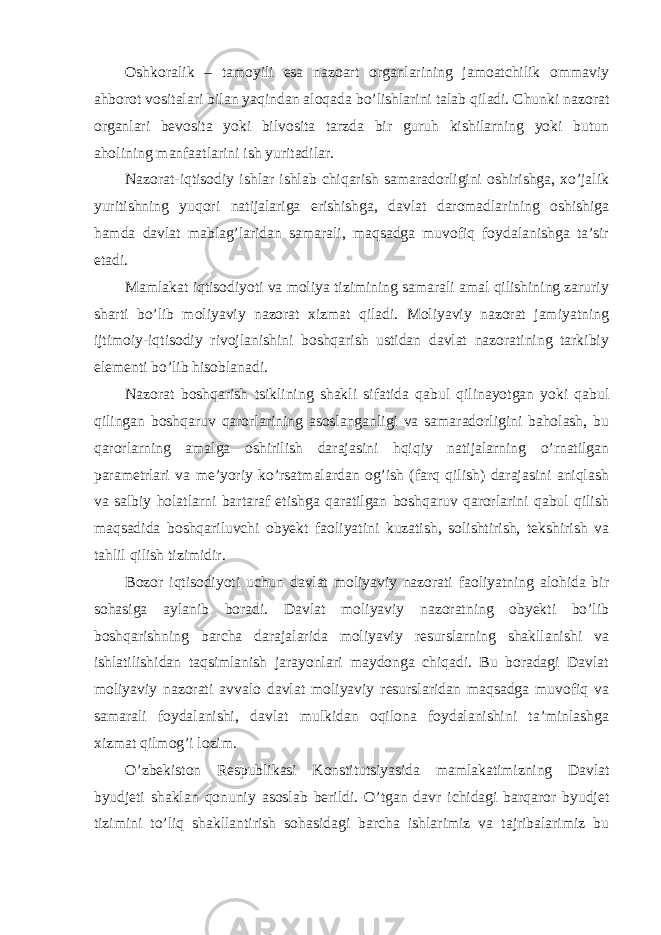 Oshkoralik – tamoyili esa nazoart organlarining jamoatchilik ommaviy ahborot vositalari bilan yaqindan aloqada bo’lishlarini talab qiladi. Chunki nazorat organlari bevosita yoki bilvosita tarzda bir guruh kishilarning yoki butun aholining manfaatlarini ish yuritadilar. Nazorat-iqtisodiy ishlar ishlab chiqarish samaradorligini oshirishga, xo’jalik yuritishning yuqori natijalariga erishishga, davlat daromadlarining oshishiga hamda davlat mablag’laridan samarali, maqsadga muvofiq foydalanishga ta’sir etadi. Mamlakat iqtisodiyoti va moliya tizimining samarali amal qilishining zaruriy sharti bo’lib moliyaviy nazorat xizmat qiladi. Moliyaviy nazorat jamiyatning ijtimoiy-iqtisodiy rivojlanishini boshqarish ustidan davlat nazoratining tarkibiy elementi bo’lib hisoblanadi. Nazorat boshqarish tsiklining shakli sifatida qabul qilinayotgan yoki qabul qilingan boshqaruv qarorlarining asoslanganligi va samaradorligini baholash, bu qarorlarning amalga oshirilish darajasini hqiqiy natijalarning o’rnatilgan parametrlari va me’yoriy ko’rsatmalardan og’ish (farq qilish) darajasini aniqlash va salbiy holatlarni bartaraf etishga qaratilgan boshqaruv qarorlarini qabul qilish maqsadida boshqariluvchi obyekt faoliyatini kuzatish, solishtirish, tekshirish va tahlil qilish tizimidir. Bozor iqtisodiyoti uchun davlat moliyaviy nazorati faoliyatning alohida bir sohasiga aylanib boradi. Davlat moliyaviy nazoratning obyekti bo’lib boshqarishning barcha darajalarida moliyaviy resurslarning shakllanishi va ishlatilishidan taqsimlanish jarayonlari maydonga chiqadi. Bu boradagi Davlat moliyaviy nazorati avvalo davlat moliyaviy resurslaridan maqsadga muvofiq va samarali foydalanishi, davlat mulkidan oqilona foydalanishini ta’minlashga xizmat qilmog’i lozim. O’zbekiston Respublikasi Konstitutsiyasida mamlakatimizning Davlat byudjeti shaklan qonuniy asoslab berildi. O’tgan davr ichidagi barqaror byudjet tizimini to’liq shakllantirish sohasidagi barcha ishlarimiz va tajribalarimiz bu 