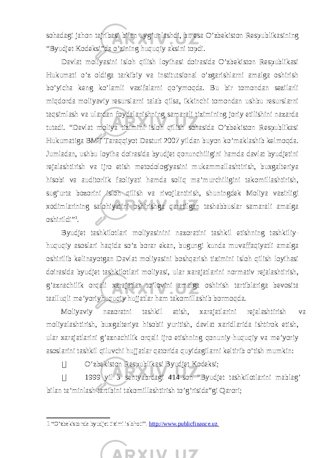 sohadagi jahon tajribasi bilan uyg’unlashdi, bu esa O’zbekiston Respublikasining “Byudjet Kodeksi”da o’zining huquqiy aksini topdi. Davlat moliyasini isloh qilish loyihasi doirasida O’zbekiston Respublikasi Hukumati o’z oldiga tarkibiy va institutsional o’zgarishlarni amalga oshirish bo’yicha keng ko’lamli vazifalarni qo’ymoqda. Bu bir tomondan sezilarli miqdorda moliyaviy resurslarni talab qilsa, ikkinchi tomondan ushbu resurslarni taqsimlash va ulardan foydalanishning samarali tizimining joriy etilishini nazarda tutadi. “Davlat moliya tizimini isloh qilish sohasida O’zbekiston Respublikasi Hukumatiga BMT Taraqqiyot Dasturi 2007 yildan buyon ko’maklashib kelmoqda. Jumladan, ushbu loyiha doirasida byudjet qonunchiligini hamda davlat byudjetini rejalashtirish va ijro etish metodologiyasini mukammallashtirish, buxgalteriya hisobi va auditorlik faoliyati hamda soliq ma’murchiligini takomillashtirish, sug’urta bozorini isloh qilish va rivojlantirish, shuningdek Moliya vazirligi xodimlarining salohiyatini oshirishga qaratilgan tashabbuslar samarali amalga oshirildi” 1 . Byudjet tashkilotlari moliyasinini nazoratini tashkil etishning tashkiliy- huquqiy asoslari haqida so’z borar ekan, bugungi kunda muvaffaqiyatli amalga oshirilib kelinayotgan Davlat moliyasini boshqarish tizimini isloh qilish loyihasi doirasida byudjet tashkilotlari moliyasi, ular xarajatlarini normativ rejalashtirish, g’aznachilik orqali xarajatlar to’lovini amalga oshirish tartiblariga bevosita taalluqli me’yoriyhuquqiy hujjatlar ham takomillashib bormoqda. Moliyaviy nazoratni tashkil etish, xarajatlarini rejalashtirish va moliyalashtirish, buxgalteriya hisobii yuritish, davlat xaridlarida ishtirok etish, ular xarajatlarini g’aznachilik orqali ijro etishning qonuniy-huquqiy va me’yoriy asoslarini tashkil qiluvchi hujjatlar qatorida quyidagilarni keltirib o’tish mumkin:  O’zbekiston Respublikasi Byudjet Kodeksi;  1999 yil 3 sentyabrdagi 414-son “Byudjet tashkilotlarini mablag’ bilan ta’minlash tartibini takomillashtirish to’g’risida”gi Qarori; 1 “O’zbekistonda byudjet tizimi islohoti”. http://www.publicfinance.uz 