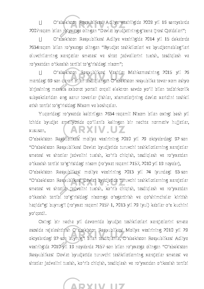  O’zbekiston Respublikasi Adliya vazirligida 2009 yil 16 sentyabrda 2007raqam bilan ro’yxatga olingan “Davlat byudjetining g’azna ijrosi Qoidalari”;  O’zbekiston Respublikasi Adliya vazirligida 2014 yil 15 dekabrda 2634raqam bilan ro’yxatga olingan “Byudjet tashkilotlari va byudjetmablag’lari oluvchilarning xarajatlar smetasi va shtat jadvallarini tuzish, tasdiqlash va ro’yxatdan o’tkazish tartibi to’g’risidagi nizom”;  O’zbekiston Respublikasi Vazirlar Mahkamasining 2015 yil 26 martdagi 69-son qarori bilan tasdiqlangan O’zbekiston respublika tovar-xom ashyo birjasining maxsus axborot portali orqali elektron savdo yo’li bilan tadbirkorlik subyektlaridan eng zarur tovarlar (ishlar, xizmatlar)ning davlat xaridini tashkil etish tartibi to’g’risidagi Nizom va boshqalar. Yuqoridagi ro’yxatda keltirilgan 2634-raqamli Nizom bilan oxirgi besh yil ichida byudjet amaliyotida qo’llanib kelingan bir nechta normativ hujjatlar, xususan, O’zbekiston Respublikasi moliya vazirining 2010 yil 29 oktyabrdagi 92-son “O’zbekiston Respublikasi Davlat byudjetida turuvchi tashkilotlarning xarajatlar smetasi va shtatlar jadvalini tuzish, ko’rib chiqish, tasdiqlash va ro’yxatdan o’tkazish tartibi to’g’risidagi nizom (ro’yxat raqami 2157, 2010 yil 19 noyabr), O’zbekiston Respublikasi moliya vazirining 2013 yil 24 iyundagi 63-son “O’zbekiston Respublikasi Davlat byudjetida turuvchi tashkilotlarning xarajatlar smetasi va shtatlar jadvalini tuzish, ko’rib chiqish, tasdiqlash va ro’yxatdan o’tkazish tartibi to’g’risidagi nizomga o’zgartirish va qo’shimchalar kiritish haqida”gi buyrug’i ( ro’yxat raqami 2157-1, 2013 yil 29 iyul) kabilar o’z kuchini yo’qotdi. Oxirgi bir necha yil davomida byudjet tashkilotlari xarajatlarini smeta asosida rejalashtirish O’zbekiston Respublikasi Moliya vazirining 2010 yil 29 oktyabrdagi 92-son buyrug’i bilan tasdiqlanib, O’zbekiston Respublikasi Adliya vazirligida 2010 yil 19 noyabrda 2157-son bilan ro’yxatga olingan “O’zbekiston Respublikasi Davlat byudjetida turuvchi tashkilotlarning xarajatlar smetasi va shtatlar jadvalini tuzish, ko’rib chiqish, tasdiqlash va ro’yxatdan o’tkazish tartibi 